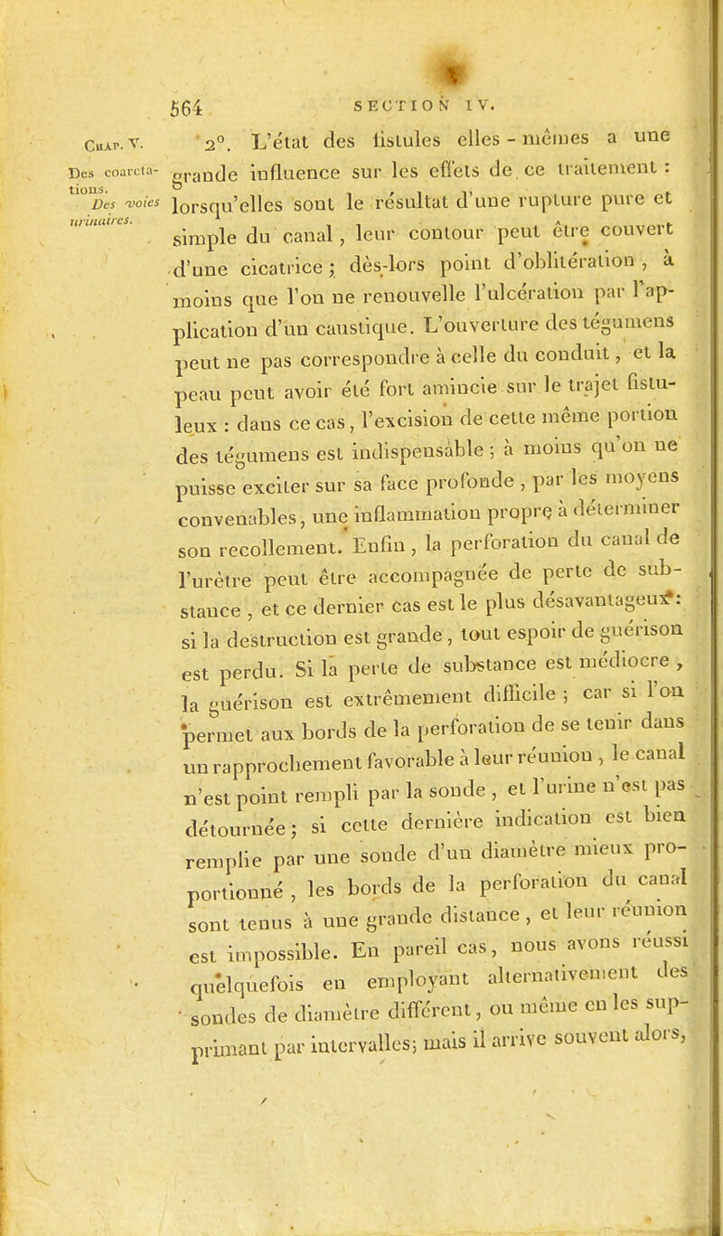 Cuap.v. -2°. L'élat des iisiules elles-mêmes a une Des coan ta- grancje influence sur les cflels de. ce irailenienl: °%s -voies lorSqU'elles sonl le résultat d'une rupture pure et simple du canal, leur contour peut être couvert ■ d'une cicatrice ; dès-lors point d'oblitération , à moins que l'on ne renouvelle l'ulcération par l'ap- plication d'un caustique. L'ouverture destégumens peut ne pas correspondre à celle du conduit, et la peau peut avoir élé fort amincie sur le trajet fislu- leux : dans ce cas, l'excision de celte même portion des tégumens est indispensable ; à moins qu'on ne puisse exciter sur sa face profonde , par les moyens convenables, une inflammation propre à déterminer son recollement.'Enfin , la perforation du canal de l'urètre peut êlre accompagnée de perte de sub- stance , et ce dernier cas est le plus désavantageux*: si la destruction est grande , tout espoir de guérison est perdu. Si la perle de substance est médiocre , la guérison est extrêmement difficile ; car si l'on permet aux bords de la perforation de se tenir dans un rapprochement favorable à leur réunion , le canal n'est point rempli par la sonde , et l'urine n'est pas détournée ; si celle dernière indication est bien remplie par une sonde d'un diamètre mieux pro- portionné , les bords de la perforation du canal sont tenus à une grande distance , et leur réunion est impossible. En pareil cas, nous avons réussi quelquefois en employant alternativement des • sondes de diamètre différent, ou même en les sup- primant par intervalles; mais il arrive souvent alors,