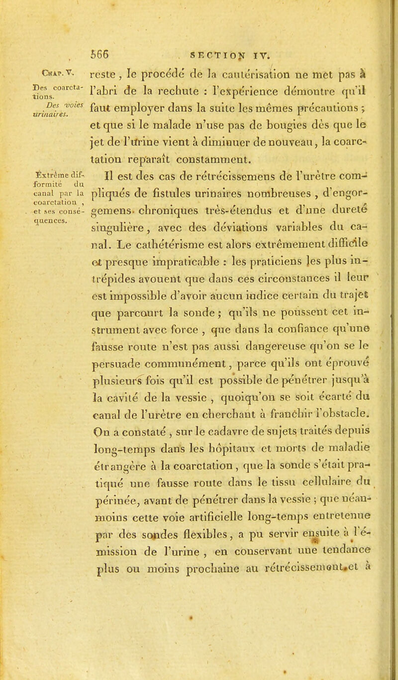 Des coarcta- tions. Des -voies unitaires. 566 sectiôjï iv. Cmap.v, reste, le procède de la cautérisation ne met pas à l'abri de la rechute : l'expérience démoutre qu'il faut employer dans la suite les mêmes précautions ; et que si le malade n'use pas de bougies dès que le jet de l'urine vient à diminuer de nouveau, la coarc- talion reparaît constamment. Extrême dif- j] esi des cas de rétrécisscinens de l'urètre com- formité du canal par la pliqués de fistules urinaires nombreuses , d'engor- coarctation , . ' ' - etsesconsé- gemens-chroniques tres-etendus et dune dureté quences. . , , , . . • i 1 J singulière, avec des déviations variables du ca- nal. Le calhétérisme est alors extrêmement difficile cl presque impraticable : les praticiens les plus in- irépides avouent que dans ces circonstances il leur est impossible d'avoir aucun indice certain du trajet que parcourt la sonde ; qu'ils ne poussent cet in- strument avec force , que clans la confiance qu'une fausse route n'est pas aussi dangereuse qu'on se le persuade communément, parce qu'ils ont éprouvé plusieurs fois qu'il est possible de pénétrer jusqu'à la cavité de la vessie , quoiqu'on se soit écarté du canal de l'urètre en cherchant à franchir l'obstacle. On a constaté , sur le cadavre de sujets traités depuis long-temps dans les hôpitaux et morts de maladie étrangère à la coarctalion , que la sonde s'était pra- tiqué une fausse roule dans le tissu cellulaire du périnée, avant de pénétrer dans la vessie ; qnc néan- moins cette voie artificielle long-temps entretenue par des sondes flexibles, a pu servir ensuite kl'éi mission de l'urine , en conservant une tendance plus ou moins prochaine au rélrécissemonUet à