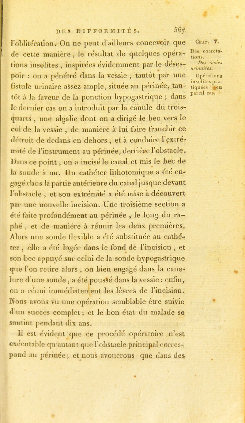 l'oblitération. On ne peut d'ailleurs concevoir que Chai*. V. Je celle manière, le résultat de quelques opéra- joarcta- tious insolites , inspirées évidemment par le déses- Des votes ' i 1 unitaires. poir : on a pénétré dans la vessie , tantôt par une opérations .. ,. , r ' r insolites pra- fisiure urmaire assez ample, située au pennée, tan- tiquées «ea AN1_ -, . -, • i pareil cas. tôt a la faveur de la ponction nypogastrique ; clans le dernier cas on a introduit par la canule du trois- quarts , une algalie dont on a dirigé le bec vers le col de la vessie , de manière à lui faire franchir ce détroit de dedans en dehors , et à conduire l'extré- mité de l'instrument au périnée, derrière l'obstacle. Dans ce point, on a incisé le canal et mis le bec de la sonde à nu. Un cathéter lilhotomîque a été en- gagé dans la partie antérieure du canal jusque devant l'obstacle , et son extrémité a été mise à découvert par une nouvelle incision. Une troisième section a été faite profondément au périnée , le long du ra- phé , et de manière à réunir les deux premières. Alors une soude flexible a été substituée au cathé- ter , elle a été logée dans le fond de l'incision, et son bec appuyé sur celui de la sonde hypogastrique que l'on relire alors , ou bien engagé dans la cane- Jure d'une sonde, a été poussé dans la vessie : enfin, on a réuni immédiatement les lèvres de l'incision. Nous avons vu une opération semblable être suivie d'un succès complet ; et le bon état du malade se soutint pendant dix ans. Il est évident que ce procédé opératoire n'est exécutable qu'autant que l'obstacle principal corres-, pond au périnée ; et nous avouerons que dans des •