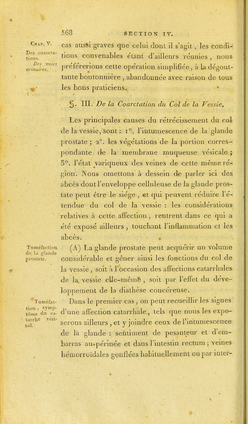 Chap. V. Des coarcla- lions. Des voies armoires, \ .ri 568 SECTION IV. cas aussi graves que celui demi il s'agit, les condi- tions convenables étant d'ailleurs réunies , nous préférerions celle opération simplifiée, à La dégout- tante boutonnière , abandonnée avec raison de tous les bons praticiens. §. III. De la Coarctation du Col de la Vessie. Les principales causes du rétrécissement du col de la vessie, sont : i°. l'intumescence de la glande prostate ) 1°. les végétations de la portion corres- pondante de la membrane muqueuse vésicale ; 5°. l'état variqueux des veines de celte même ré- gion. Nous omettons à dessein d-e parler ici des abcès dont l'enveloppe celluleuse de la glande pros- tate peut être le siège , et qui peuvent réduire l'é- tendue du col de la vessie : les considérations relatives à cette affection, rentrent dans ce qui a été exposé ailleurs , touchant l'inflammation et les abcès. Tuméfaction (A) La glande prostate peut acquérir un volume prostate. considérable et gêner ainsi les fonctions du col de la vessie , soit a l'occasion des affections catarrhales de la, vessie elle-même , soit par l'effet du déve- loppement de la diatlièse concéreuse. 'Tuméfac- Dans le premier cas, on peut recueillir les signes Se'duca- d'une affection calarrhale,, tels que nous les expo- tarrhe yen- serom aineurs} et y joindre ceux de l'intumescence de la glande : sentiment de pesanteur et d'em- barras au. périnée et dans l'intestin rectum; veines hcmorroïdales gonflées habituellement ou par iuter-