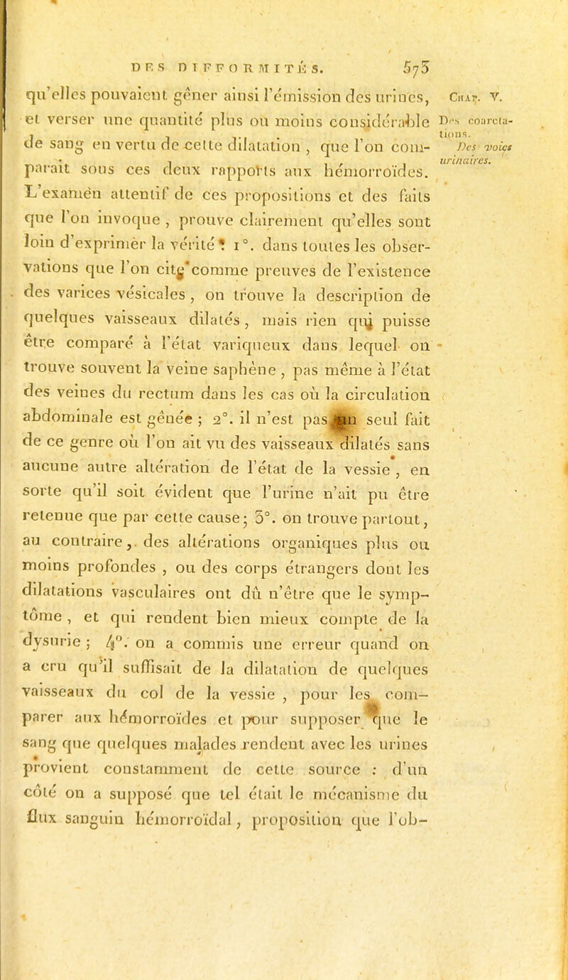 qu'elles pouvaient gêner ainsi l'e'mission des urines, C**.'* v. et verser une quantité plus ou moins considérable i>«» coareta- 1 1 i-i lions. de sang en vertu de cette dilatation , que l'on coin- w£» „„ i , urinaires. parait sous ces deux rappôfts aux hémorroïdes. L'examen attentif de ces propositions et des faits que l'on invoque , prouve clairement qu'elles sont loin d'exprimer la vérité * i°. dans toutes les obser- vations que l'on citg'comme preuves de l'existence des variées vésicales , on trouve la description de quelques vaisseaux dilatés, mais rien quj puisse être comparé à l'état variqueux dans lequel ou- trouve souvent la veine saphène , pas même à l'état des veines du rectum dans les cas où la circulation abdominale est gênée ; 2°. il n'est pas^jn scui fait de ce genre où l'on ait vu des vaisseaux dilatés sans aucune autre altération de l'état de la vessie, en sorte qu'il soit évident que l'urine n'ait pu être retenue que par celle cause; 5°. on trouve partout, au contraire,, des altérations organiques plus ou moins profondes , ou des corps étrangers dont les dilatations vasculaires ont dû n'être que le symp- tôme , et qui rendent bien mieux compte de la dysurie ; 4°« on a commis une erreur quand on a cru qu'il suffisait de la dilatation de quelques vaisseaux du col de la vessie , pour les com- parer aux hémorroïdes et pour supposer 1jue le sang que quelques malades rendent avec les urines provient constamment de cette source : d'un côté on a supposé que tel était le mécanisme du flux sanguin hémorroïdal, proposition que Tob-