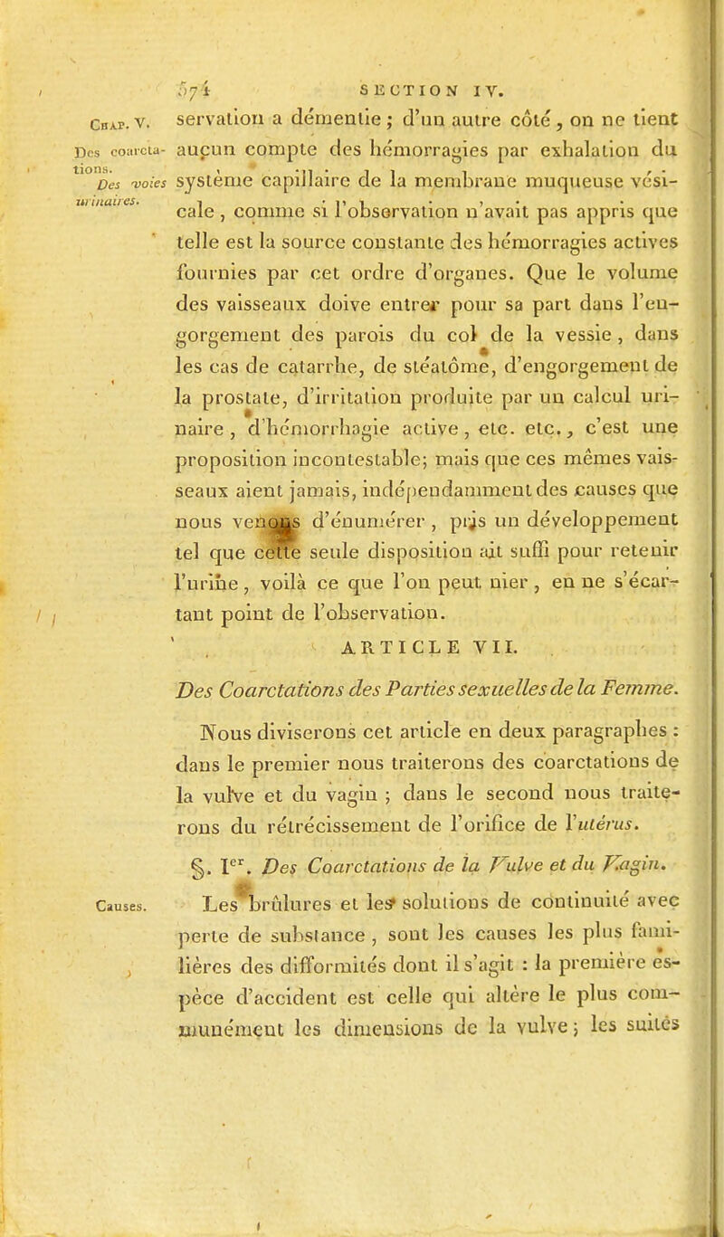 Cbap. v. servation a démentie ; d'un autre côté, on ne tient Des coarc'u- aupun compte des hémorragies par exhalation du tK>£>« voies système capillaire de la membrane muqueuse vési- uiïiuures. i ■ i» î • > cale , comme si 1 observation n avait pas appris que telle est la source constante des hémorragies actives fournies par cet ordre d'organes. Que le volume des vaisseaux doive entrer pour sa part dans l'en- gorgement des parois du col de la vessie , dans les cas de catarrhe, de stéatôme, d'engorgement de la prostate, d'irritation produite par uu calcul uri- naire , d'hémorrhagie active, etc. etc., c'est une proposition incontestable; mais que ces mêmes vais- seaux aient jamais, indépendamment des causes que nous venotts d'éuumérer , prjs un développement tel que ceTTO seule disposition ait suffi pour retenir l'urine, voilà ce que l'on peut, nier , en ne s'écar- tant point de l'observation. ARTICLE VII. Des Coarctations des Parties sexuelles de la Femme. Nous diviserons cet article en deux paragraphes : dans le premier nous traiterons des coarctations de la vulve et du vagin ; dans le second nous traite- rons du rétrécissement de l'orifice de Xutèrus. §. Ier. Des Coarctations de la Vulve et du P7agin. Causes. Les brûlures et les» solutions de continuité avec perle de substance , sont les causes les plus fami- lières des difformités dont il s'agit : la première es- pèce d'accident est celle qui altère le plus com- munément les dimensions de la vulve ; les suites