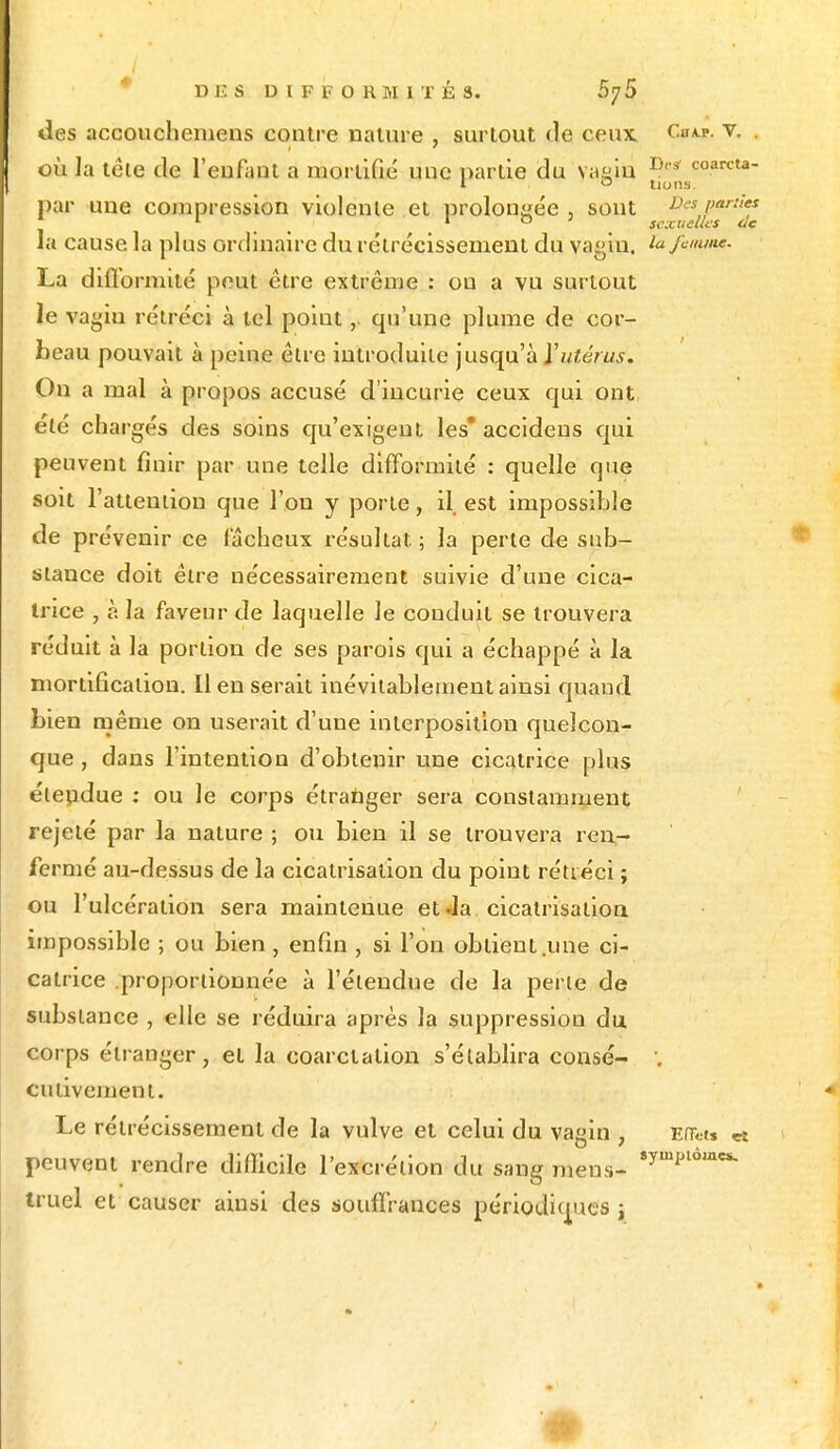 des accoucheniens contre nature , surtout de ceux Cy«. v. . où la téle de l'enfant a mortifié une partie du yaein Dl's coarcta- par une compression violente et prolongée , sont Des parties 1 1 ° sexuelles de la cause la plus ordinaire du rétrécissement du vagin, la femme. La difformité peut être extrême : ou a vu surtout le vagin rétréci à tel point,. qu'une plume de cor- beau pouvait à peine être introduite jusqu'à Y utérus. On a mal à propos accusé d'incurie ceux qui ont été chargés des soins qu'exigent les* accidens qui peuvent finir par une telle difformité : quelle que soit l'attention que l'on y porte, il est impossible de prévenir ce lacheux résultat ; la perte de sub- stance doit être nécessairement suivie d'une cica- trice , à la faveur de laquelle le conduit se trouvera réduit à la portion de ses parois qui a échappé à la mortification. Il en serait inévitablement ainsi quand bien même on userait d'une interposition quelcon- que , dans l'intention d'obtenir une cicatrice plus éleudue : ou le corps étranger sera constamment rejeté par la nature ; ou bien il se trouvera ren- fermé au-dessus de la cicatrisation du point rétréci ; ou l'ulcération sera maintenue et Ja cicatrisation impossible ; ou bien, enfin , si l'on obtient.une ci- catrice proportionnée à l'étendue de la perle de substance , elle se réduira après la suppression du corps étranger, et la coarclalion s'établira consé- '. culivemeni. Le rétrécissement de la vulve et celui du vagin , Efats & peuvent rendre dilïicile l'excrétion du sang mens- 8ympl6mes- truel et causer ainsi des souffrances périodiques t