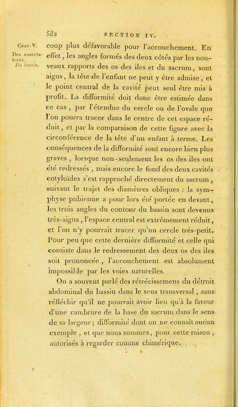 ChAp.v. coup plus défavorable pour l'accouchement. En Des coarcta- e£fet ? ]es ang]es forme's deg deux par nou_ />« Veaux rapports des os des îles et du sacrum, sont aigus, la tête .de l'enfant ne peut y être admise , et le point central de la cavité peut seul être mis à profit. La difformité doit donc être estimée dans ce cas , par l'étendue du cercle ou de l'ovale que l'on pourra tracer dans le centre de cet espace ré- duit , et par la comparaison de cette figure avec la circonférence de la tête d'un enfant à terme. Les conséquences de la difformité sont encore bien plus graves , lorsque non-seulement les os des iles ont été redressés , mais encore le fond des deux cavités • colyloïdes s'est rapproché directement du sacrum, suivant le trajet des diamètres obliques : la sym- physe pubienne a pour lors été portée en devant, les trois angles du contour du bassin sont devenus très-aigus , l'espace central est extrêmement réduit, et l'on n'y pourrait tracer qu'un cercle très-petit. Pour peu que cette dernière difformité et celle qui consiste dans le redressement des deux os des iles soit prononcée , l'accouchement est absolument impossible par les voies naturelles. Ou a souvent parlé des rétrécissemens du détroit abdominal du bassin dans le sens transversal, sans, réfléchir qu'il ne pourrait avoir lieu qu'à la faveur d'une cambrure de la base du sacrum dans le sens de sa largeur; difformité dont on ne connaît aucun exemple , et que nous sommes, pour cette raison , autorisés à regarder comme chimérique.