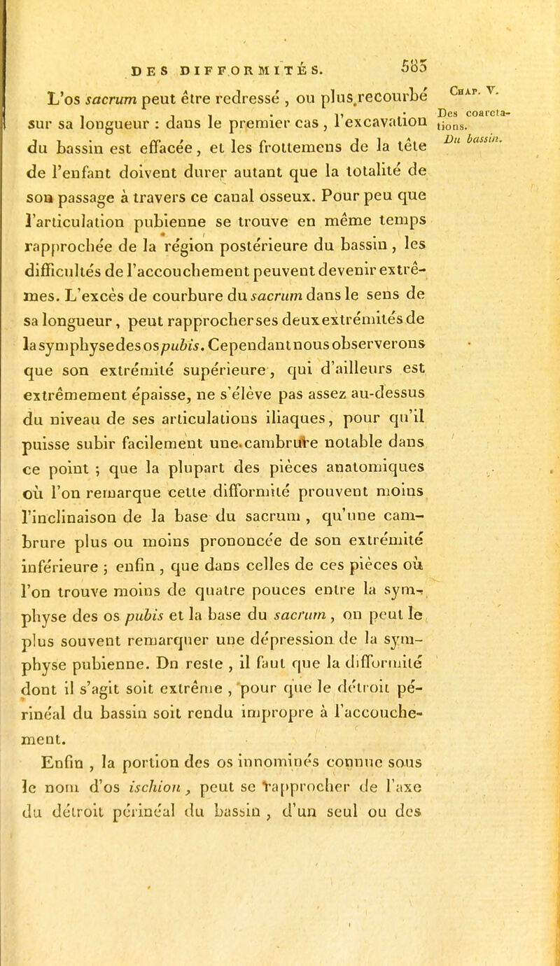 L'os sacrum peut être redressé , ou plus recourbé Cnkv. y. • Des coaicla- sur sa longueur : dans le premier cas , 1 excavation tions du bassin est effacée, et les frottemens de la tête Du bassm' de l'enfant doivent durer autant que la totalité de son passage à travers ce canal osseux. Pour peu que l'articulation pubienne se trouve en même temps rapprochée de la région postérieure du bassin , les difficultés de l'accouchement peuvent devenir extrê- mes. L'excès de courbure du sacrum dans le sens de sa longueur, peut rapprocher ses deux extrémités de la symphyse des os pubis. Cependant nous observerons que son extrémité supérieure, qui d'ailleurs est extrêmement épaisse, ne s'élève pas assez au-dessus du niveau de ses articulations iliaques, pour qu'il puisse subir facilement une. cambrure notable dans ce point ; que la plupart des pièces anatomiques où l'on remarque celte difformité prouvent moins l'inclinaison de la base du sacrum , qu'une cam- brure plus ou moins prononcée de son extrémité inférieure ; enfin , que dans celles de ces pièces où l'on trouve moins de quatre pouces entre la sym-t physe des os pubis et la base du sacrum , on peut le plus souvent remarquer une dépression de la sym- physe pubienne. Dn reste , il faut que la difformité dont il s'agit soit extrême , pour que le détroit pé- rinéal du bassin soit rendu impropre à l'accouche- ment. Enfin , la portion des os innominés connue sous le nom d'os ischion, peut se rapprocher de l'axe du détroit périnéal du bassin , d'un seul ou des 1