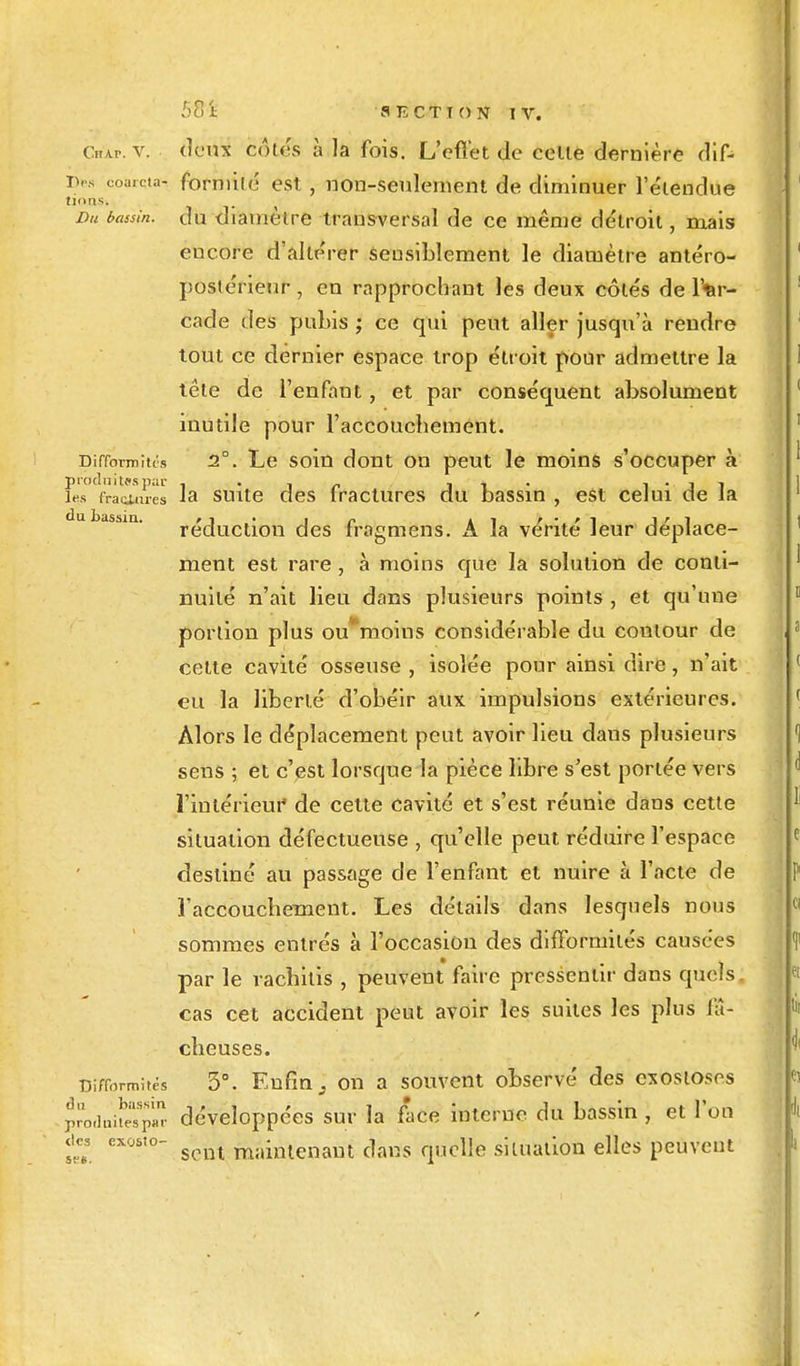 Chap. v. deux côtés à la fois. L'effet de celle dernière dif- Des coa.cta- formilé est , non-seulement de diminuer l'étendue Du bassin, du diamèlre transversal de ce même détroit, mais encore d'altérer sensiblement le diamètre antéro- postérieur, en rapprochant les deux côlés de l'ar- cade des pubis ; ce qui peut aller jusqu'à rendre tout ce dernier espace trop étroit pour admettre la têle de l'enfant, et par conséquent absolument inutile pour l'accouchement. Difformités 2°. Le soin dont on peut le moins s'occuper à les fraies la suite des fractures du bassin , est celui de la du bassin. , ■> . ■ n k -, r • r 1 i'i réduction des lragmens. A la vente leur déplace- ment est rare, à moins que la solution de conti- nuité n'ait lieu dans plusieurs points , et qu'une portion plus ou'moins considérable du coutour de celte cavité osseuse , isolée pour ainsi dire, n'ait eu la liberté d'obéir aux impulsions extérieures. Alors le déplacement peut avoir lieu dans plusieurs sens ; et c'est lorsque la pièce libre s'est portée vers l'intérieur de cette cavité et s'est réunie dans cette situation défectueuse , qu'elle peut réduire l'espace desliné au passage de l'enfant et nuire à l'acte de l'accouchement. Les détails dans lesquels nous sommes entrés à l'occasion des difformités causées par le vacbitis , peuvent faire pressentir dans quels, cas cet accident peut avoir les suites les plus fâ- cheuses. Difformités 3°. Enfin . on a souvent observé des cxosioses produiSp™ développées sur la face interne du bassin , et l'on sent maintenant dans quelle siluation elles peuvent des exosîo ses