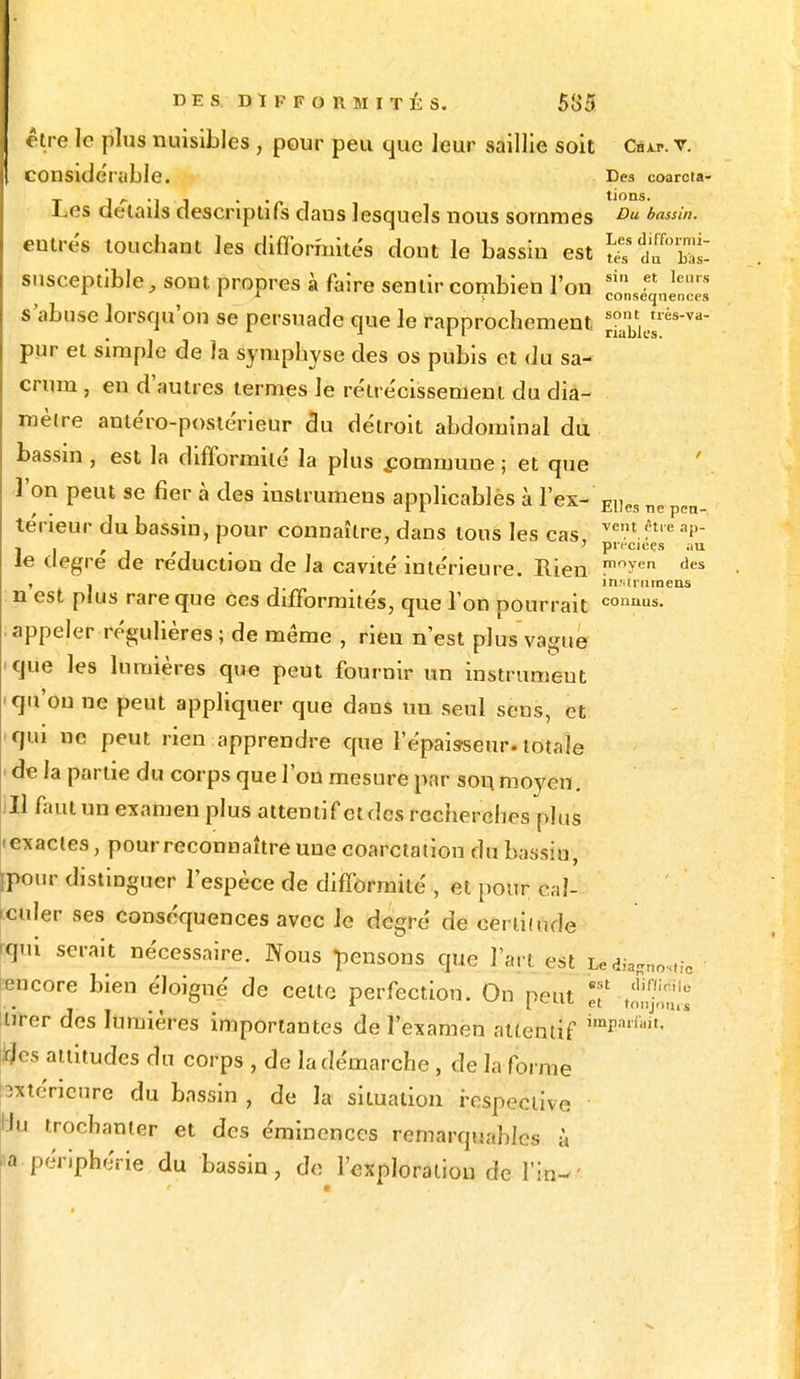 être le plus nuisibles , pour peu que leur saillie soit Csw. v. COllSldeiable. Des coarcta- T J f- -1 J • ' f i tions. Les détails descriptifs dans lesquels nous sommes Du b(iss>- entrés touchani les difformités dont le bassin est S? 5fbat susceptible, sont propres à faire sentir combien l'on s'abuse lorsqu'on se persuade que le rapprochement Jabi pur et simple de la symphyse des os pubis et du sa- crum , en d'autres termes le rétrécissement du dia- mètre antéro-postérieur du détroit abdominal du bassin , est la difformité la plus .commune ; et que l'on peut se fier à des instrumens applicablès à l'ex- E1]es nc pen. teneur du bassin, pour connaître, dans tous les cas vent.ft,e »P- I , , ' pvecieçs au le degré de réduction de la cavité intérieure. Rien mn^en dcs , - instrumens n est plus rare que ces difformités, que l'on pourrait coa™s. appeler régulières ; de même , rien n'est plus vague que les lumières que peut fournir un instrumeut qu'on ne peut appliquer que daus un seul seus, et qui ne peut rien apprendre que l'épaisseur, totale de la partie du corps que l'on mesure par son moyen. II faut un examen plus attentif et des recherches plus • exactes, pour reconnaître une coarctation du bassin, ipour distinguer l'espèce de difformité , et pour cal- culer ses conséquences avec le degré de certitude qui serait nécessaire. Nous pensons que l'art est ^hostf6 encore bien éloigné de celte perfection. On peut Jf r^1Ii/jV»<tl\I^ tirer des lumières importantes de l'examen attentif *mBarfiMt- Iqlcs attitudes du corps , de la démarche , de la forme extérieure du bassin , de la situation respective lu trochanier et des éminenecs remarquables à ■a.périphérie du bassin, de l'exploration de 1W