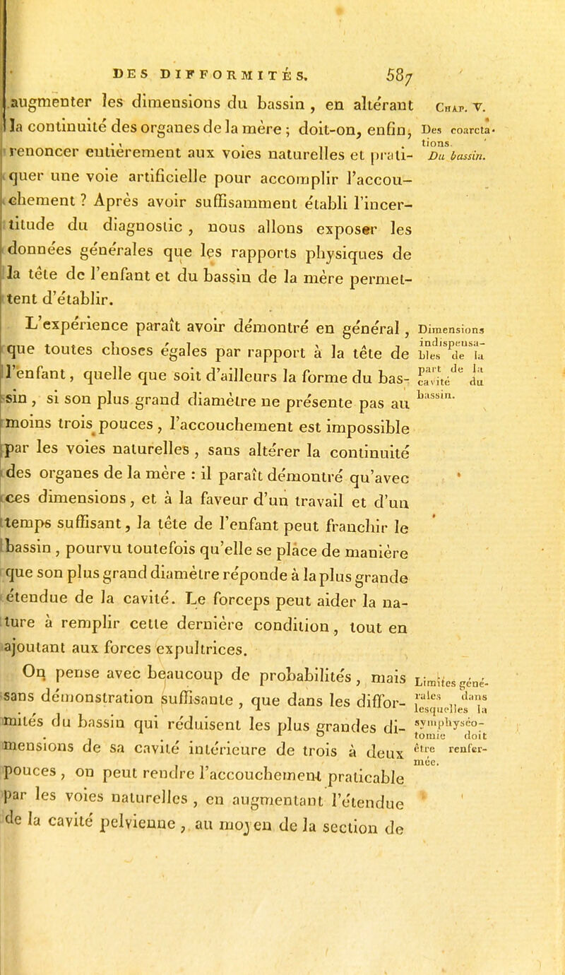 augmenter les dimensions du bassin , en altérant cw. v. la continuité des organes de la mère ; doit-on, enfin, Des coarctâ • i . -, . tions. ! renoncer entièrement aux voies naturelles et prali- Du bassin. Lquer une voie artificielle pour accomplir l'accou- chement ? Après avoir suffisamment e'tabli l'incer- ititude du diagnostic, nous allons exposer les idonne'es ge'ne'rales que les rapports physiques de Ha tète de l'enfant et du bassin de la mère permet- tent d'e'tablir. L expérience paraît avoir démontré en général, Dimensions que toutes choses égales par rapport à la tête de Lies de la H'enfant, quelle que soit d'ailleurs la forme du bas- 1%** & ssin , si son plus grand diamètre ne présente pas au buss'n' rmoins trois^ pouces , l'accouchement est impossible fpar les voies naturelles , saus altérer la continuité (des organes de la mère : il paraît démontré qu'avec tees dimensions, et à la faveur d'un travail et d'un ttemps suffisant, la tête de l'enfant peut franchir le Ibassin , pourvu toutefois qu'elle se place de manière que son plus grand diamètre réponde à la plus grande étendue de la cavité. Le forceps peut aider la na- tture à remplir cette dernière condition , tout en ajoutant aux forces expultrices. On pense avec beaucoup de probabilités, mais Limites gêné- ■sans démonstration suffisante, que dans les diffor- ,,'ules diT , , ' 1 uul lesquelles la mutes du bassin qui réduisent les plus grandes di- »ympkyséo- 1 O tômie doit mensions de sa cavité intérieure de trois à deux être renfer ipouces , on peut rendre 1 accouchement praticable par les voies naturelles, en augmentant l'étendue ide la cavité pelvienne , au moyen de la section de