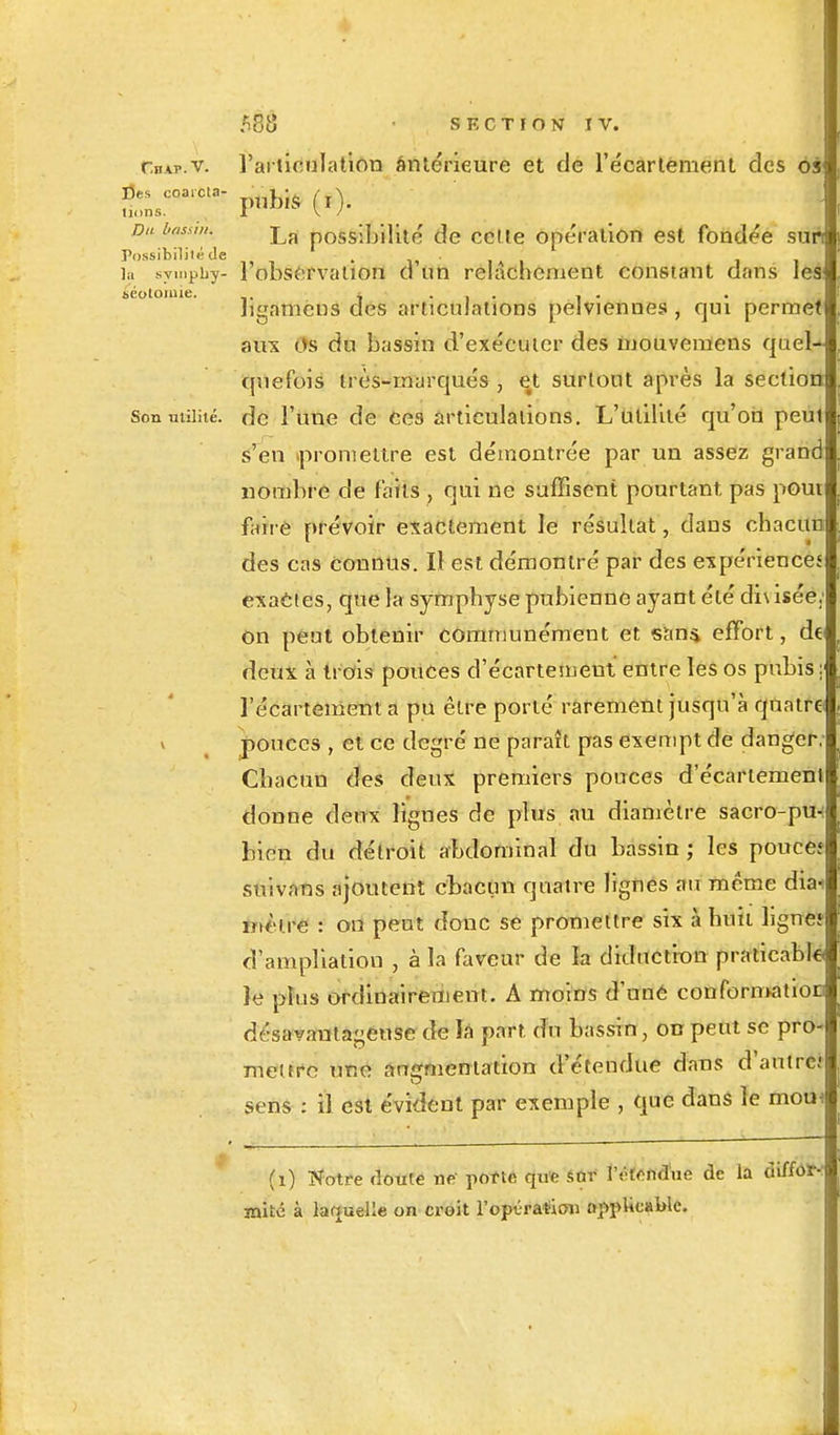 Cbap.v. l'articulation antérieure et de l'écarlement des oi\ Du basait. La possîî/iHto de cette opération est fondée sun Possibilité de •' »••'*■' la sympby- l'observation d un relâchement constant dans les séotoiuie. . ....... bgamcns des articulations pelviennes , qui permet aux os du bassin d'exécuter des mouvemens quel- quefois très-marqués, ett surtout après la section Son milité, de l'une de ees articulations. L'utilité, qu'on peut s'en .promettre est démontrée par un assez grand nombre de faits , qui ne suffisent pourtant pas pout faire prévoir exactement le résultat, dans chacun des cas connus. Il est démontré par des expériences exactes, que la symphyse pubienne ayant été di\ isée; on peut obtenir communément et saus. effort, de deux à trois pouces d'écartemeut entre les os pubis: l'écartement a pu être porté rarement jusqu'à quatre * pouces , et ce degré ne paraît pas exempt de danger, Chacun des deux premiers pouces d'écartemeut donne deux lignes de plus au diamètre sacro-pu-: bien du détroit abdominal du bassin ; les pouces suivans ajoutent chacun quatre lignes au même dia< înètre : on peut donc se promettre six à huit ligne? cl'ampliation , à la faveur de h diduction praticable îe plus ordinairement. A moins d'uné conformation désavantageuse de la part du bassin, on peut se pro- mettre une augmentation d'étendue dans d'autre; sens : Ê est évident par exemple , que dans le mom (1) Notre doute ne pofte qufc sor lYfendue de la diffor- mité à laquelle on croit l'opération applicable.