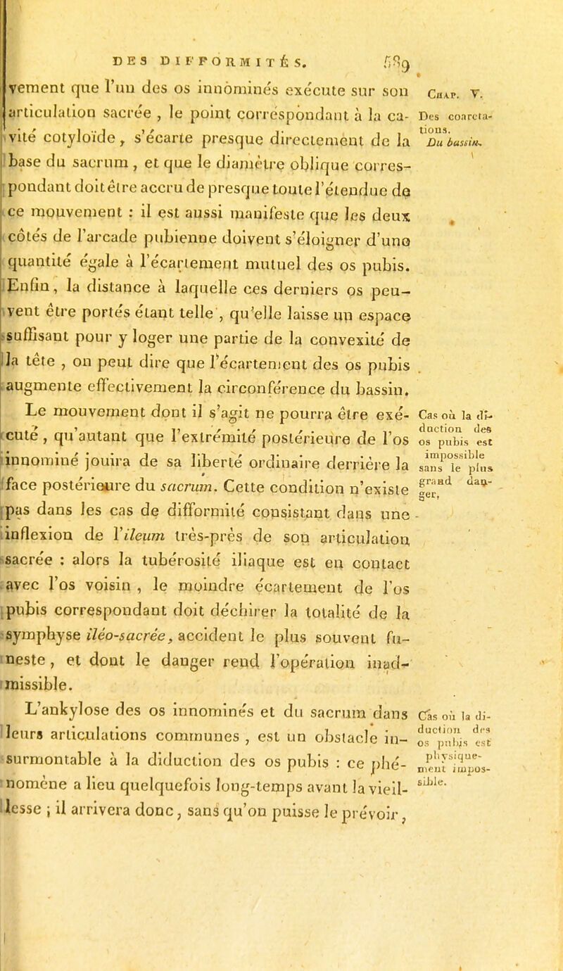 f • veraent que l'uu des os innômine's exe'cute sur son caAp. v. articulation sacrée , le point correspondant à la ca- Des conrcta. vite' cotyloïde, s'e'carte presque directement de la ^Stimsti». base du sacrum , et que le diamètre oblique corres- pondant doitêtre accru de presque toute l'étendue de ice mouvement : il est aussi manifeste que les deux icôtés de l'arcade pubienne doivent s'éloigner d'une» quantité égale à l'écariemem mutuel des os pubis. IEnfin, la distance à laquelle ces derniers os peu- vent être portés étant telle , qu'elle laisse un espace suffisant pour y loger une partie de la convexité de lia tête , on peut dire que f écartement des os pubis ^augmente effectivement la circonférence du bassin. Le mouvement dont il s'agit ne pourra être exé- Cas où k Jï- ccuté , qu'autant que l'extrémité postérieure de l'os îs^uL tTt iinnominé jouira de sa liberté ordinaire derrière la sàîTif pL fface postérieure du sacrum. Cette condition n'existe HT* jpas dans les cas de difformité consistant daus une linflexion de Vileum très-près de sou articulation ssacrée : alors la tubérosité iliaque est en contact ;avec l'os voisin , le moindre écartement de l'os \pubis correspondant doit déchirer la totalité de la ssymphyse iléo-sacrée, accident le plus souvent fu- meste, et dont le danger rend l'opération inad- missible. L'ankylose des os innominés et du sacrum dans (Tas où la di- Neurs articulations communes , est un obstacle in- tt surmontante à la diduelion des os pubis : ce plié- ^nilmpos- momene a lieu quelquefois long-temps avant la vieil- sU'Ie' IJesse ; il arrivera donc, sans qu'on puisse le prévoir