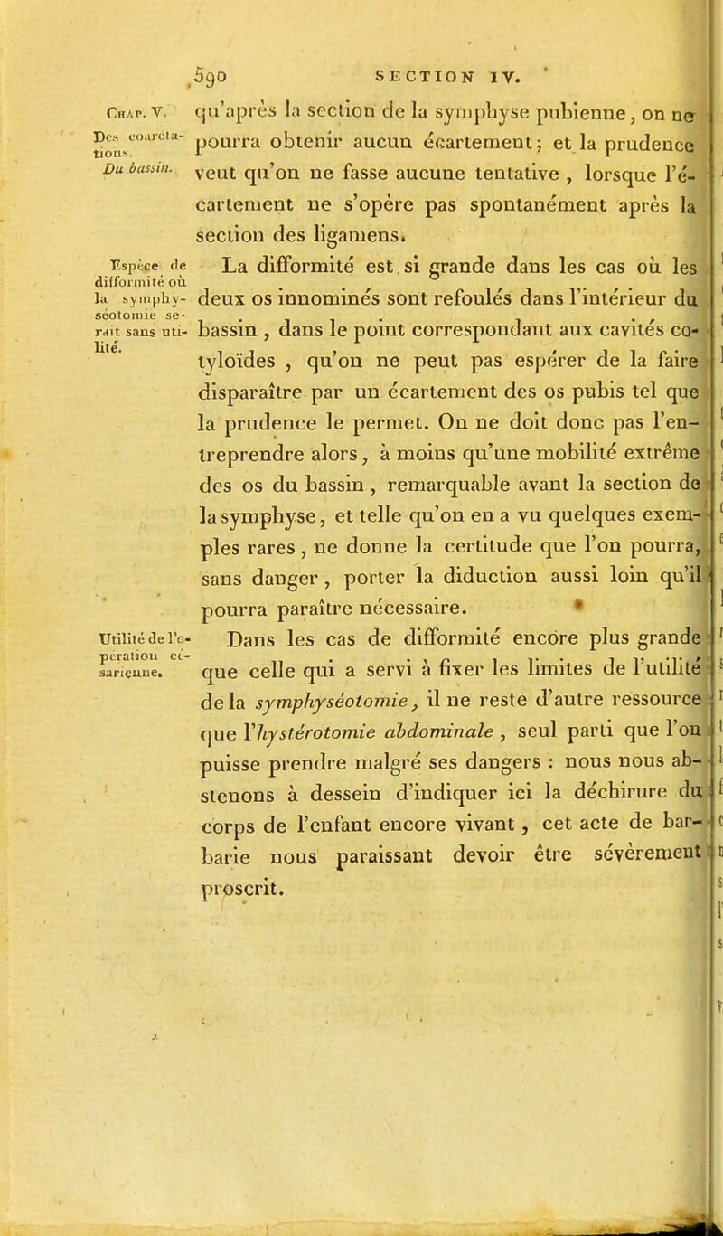 Chap. v. qu'après la section de la symphyse pubienne, on n<* Dw^coajfot*- pQurra obtenir aucun écartemeut; et la prudence Du bassm. veut qU'on ne fasse aucune tentative , lorsque l'é- cartement ne s'opère pas spontanément après la section des ligamens. Espèce de La difformité est . si grande dans les cas où les difformité où la symphy- deux os innonlinés sont refoulés dans l'intérieur du seoloinic se - rait sans uti- bassin , dans le point correspondant aux cavités co- tyloïdes , qu'on ne peut pas espérer de la faire ' disparaître par un écartement des os pubis tel que la prudence le permet. On ne doit donc pas l'en- treprendre alors, à moins qu'une mobilité extrême des os du bassin, remarquable avant la section de la symphyse, et telle qu'on en a vu quelques exem- \ pies rares, ne donne la certitude que l'on pourra, sans danger , porter la diduction aussi loin qu'il pourra paraître nécessaire. utilité de rc- Dans les cas de difformité encore plus grande ■ peraliou ci- . . • ' . , ... .. . sarieune. que celle qui a servi a fixer les limites de 1 utilité delà symphysêotomie, il ne reste d'autre ressource t que Yhystêrotomie abdominale , seul parti que l'on i 1 puisse prendre malgré ses dangers : nous nous ab- stenons à dessein d'indiquer ici la déchirure du t corps de l'enfant encore vivant, cet acte de bar-- c barie nous paraissant devoir être sévèrement proscrit.