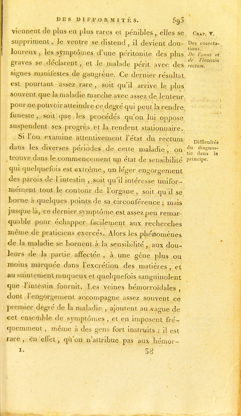 viennent de plus en plus rares cl pénibles , elles se Our. r. suppriment, le ventre se distend , il devient dou- Des coarcta- loureux , les symptômes d'une péritonite des plus D^v'anus et graves se déclarent, et le malade périt avec des riJl^ signes manifestes de gangrène. Ce dernier résultat est pourtant assez rare , soit qu'il arrive le plus souvent que la maladie marche avec assez de lenteur pour ne pouvoir atteindre ce degré qui peut la rendre funeste , soit que les procédés qu'on lui oppose suspendent ses progrès et la rendent staiionnaire. Si l'on examine attentivement l'état du rectum Difficulté dans les diverses périodes, de cette maladie on du diasnos- . 'tic dans lo trouve dans le commencement un état de sensibilité Principe- qui quelquefois est extrême, un léger engorgement des parois de l'intestin , soit qu'il intéresse unifor- mément tout le contour de l'organe , soit qu:il se borne à quelques.poiuts.de sa circonférence ; mais jusque là, ce dernier symptôme est assez peu remar- quable pour échapper facilement aux recherches même de praticiens exercés. Alors les phénomènes de la maladie se bornent à la sensibilité, aux dou- leurs de la partie affectée , à une gêne plus ou moins marquée dans l'excrétion des matières , et au suintement muqueux et quelquefois sanguinolent que l'intestin fournit. Les veines hémorroïdales , dont l'engorgement accompagne assez souvent ce premier degré de la maladie , ajoutent, au -vague de cet ensemble de symptômes , et en imposent fré- quemment , même à des gens fort instruits : il est rare, en effet, qu'on n'attribue pas aux hémor- I- 58