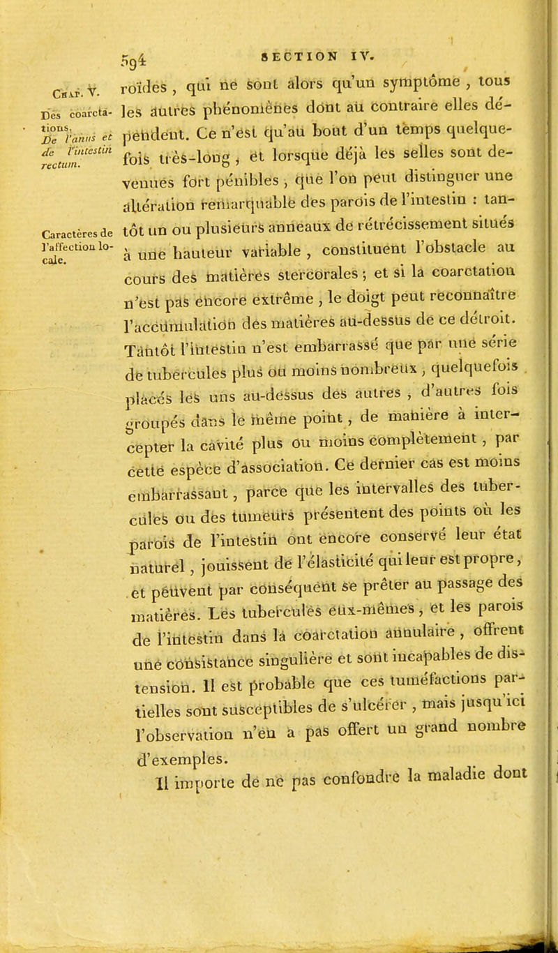 Csvf.v. roïdes , qui ne sont alors qu'un symptôme , tous re/coarcta- ]es autres phénomènes dont au contraire elles dé- ffhnid et pendent. Ce n'est qu'au bout d'un temps quelque- tcuunUeStin fois très-long , et lorsque déjà les selles sont de- venues fort pénibles , que l'on peut distinguer une altération remarquable des parois de l'intestin : tan- Caractère, de tôt un ou plusieurs anneaux de rétrécissement situés ration io- â une hauleur variable , constituent l'obstacle au cours des matières stercorales ; et si la coarctation n'est pas encore extrême , le doigt peut reconnaître l'accumulation des matières au-dessus de ce détroit. Tantôt l'intëstin n'est embarrassé que par une série de tubercules plus ou moins nombreux ) quelquefois placés les uns au-dessus des autres , d'autres fois groupés dans le même point, de manière à inter- cepter la cavité plus Ou moins complètement , par cette espèce d'association. Ce dernier cas est moins embarrassant, parce que les intervalles des tuber- cules ou des tumeurs présentent des points où les parois de l'intestin ont encore conservé leur état naturel, jouissent de l'élasticité qui leur est propre, et peuvent par conséquent Se prêter au passage des matières. Les tubercules eux-mêmes, et les parois de l'intestin dans la coarctation annulaire , offrent une consistance singulière et sont incapables de dis- tension. H est probable que ces tuméfactions par- tielles sont susceptibles de s'ulcérer , mais jusqu'ici l'observation n'eu a pas offert un grand nombre d'exemples. Il importe de ne pas confondre la maladie dont