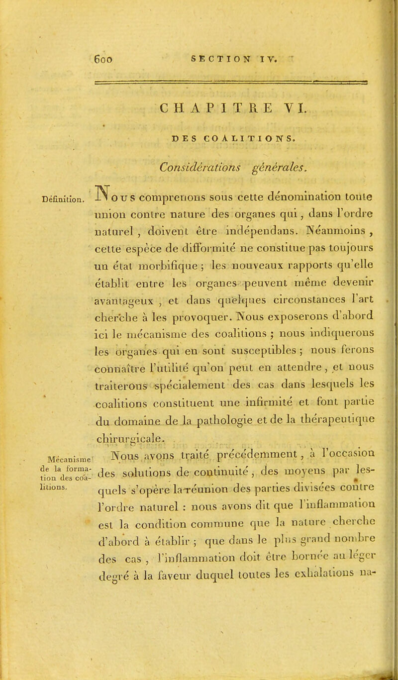 CHAPITRE VI. DES COALITIONS. Considérations générales. Définition. Nous comprenons sous cette dénomination toute union contre nature des organes qui, dans l'ordre naturel , doivent être indépendans. Néanmoins , cette espèce de difformité ne constitue pas toujours un état morbifique ; les nouveaux rapports qu'elle établit entre les organes peuvent même devenir avantageux , et daus quelques circonstances l'art cherche à les provoquer. Nous exposerons d'abord ici le mécanisme des coalitions ; nous indiquerons les organes qui en sont susceptibles ; nous ferons connaître l'utilité qu'on peut en attendre, et nous traiterons spécialement des cas dans lesquels les coalitions constituent une infirmité et font partie du domaine de la pathologie et de la thérapeutique chirurgicale. Mécanisme Nous avons traité précédemment, à l'occasion de la forma- d sohui0ns de continuité, des moyens par les- non u6s coéi- * lirions. qUejs s'0père la-réunion des parties divisées contre l'ordre naturel : nous avons dit que l'inflammation est la condition commune que la nature cherche d'abord à établir ; que dans le plus grand nombre des cas , l'inflammation doit cire bornée au léger degré à la faveur duquel toutes les exhalations na-