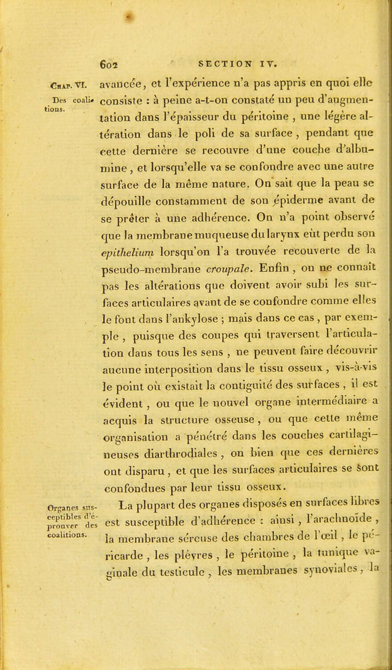 Cn\i>.vi. avancée, et l'expérience n'a pas appris en quoi elle Des coali» consiste : à peine a-t-on constaté un peu d'augmen- talion dans 1 épaisseur du péritoine , une légère al- tération dans le poli de sa surface , pendant que cette dernière se recouvre d'une couche d'albu- mine , et lorsqu'elle va se confondre avec une autre surface de la même nature. On sait que la peau se dépouille constamment de son épiderme avant de se prêter à une adhérence. On n'a point observé que la membrane muqueuse du larynx eût perdu son epithelium lorsqu'on l'a trouvée recouverte de la pseudo-membrane croupale. Enfin , on ne connaît pas les altérations que doiveut avoir subi les sur- faces articulaires avant de se confondre comme elles le font dans l'ankylose ; mais dans ce cas , par exem- ple , puisque des coupes qui traversent l'articula- tion dans tous les sens , ne peuvent faire découvrir aucune interposition dans le tissu osseux , vis-à-vis le point où existait la contiguïté des surfaces , il est évident , ou que le nouvel organe intermédiaire a acquis la structure osseuse, ou que cette même organisation a pénétré dans les couches cartilagi- neuses diarthrodiales , on bien que ces dernières ont disparu, et que les surfaces articulaires se sont confondues parleur tissu osseux. Organes sus- La plupart des organes disposés en surfaces libres prouver5 dï est susceptible d'adhérence : ainsi, l'arachnoïde , coalitions. la memt,rane S(îreUse des chambres de l'œil, le pé- ricarde , les plèvres , le péritoine , la tunique va- ginale du testicule , les membranes synoviales , la