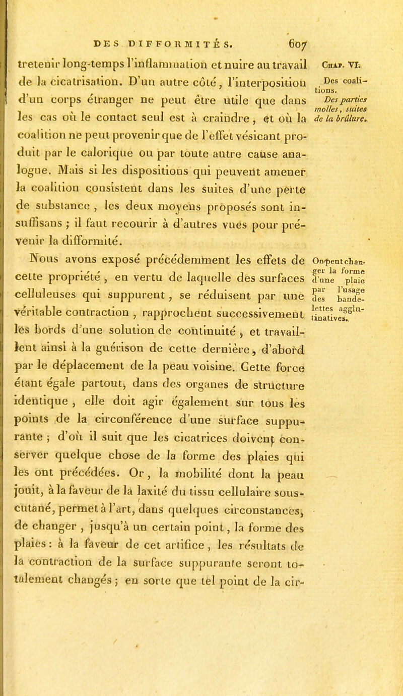 tretemr long-temps l'inflammation et nuire au travail Cha*. vr. de la cicatrisation. D'un autre côté, l'interposition Des coali- d'un corps étranger ne peut être utile que dans Des parties _ , molles, suites les cas ou le contact seul est a craindre, <H où la de la brûlure. coalition ne peut provenir que de l'effet vésicanl pro- duit par le calorique ou par toute autre cause ana- logue. Mais si les dispositions qui peuvent amener h. coalition consistent dans les suites d'une perle de substance , les deux moyens proposés sont in- suffisans ; il faut recourir à d'autres vues pour pré- venir la difformité. Nous avons exposé précédemment les effets de On-pentcW • r r 11 ni n £tel' la forme celte propriété , en vertu de laquelle des surfaces dune plaie celluleuses qui suppurent j se réduisent par une Ses uTde- véritable contraction , rapprochent successivement îinativM?^ les bords d'une solution de continuité > et travail- lent ainsi à la guérison de cette dernière, d'abord par le déplacement de la peau voisine. Cette force étant égale partout;, dans des organes de structure identique , elle doit agir également sur tous les points de la circonférence d'une surface suppu- rante ; d'où il suit que les cicatrices doivenj; con- server quelque chose de la forme des plaies qui les ont précédées. Or, la mobilité dont la peau jouit, à la faveur de la laxilé du lissu cellulaire sous- cutané, permet à l'art, dans quelques circonstances, de changer , jusqu'à un certain point, la forme des plaies : à la faveur de cet artifice , les résultats de la contraclion de la surface suppurante seront to- talement changés ; en sorte que tel point de la cir-