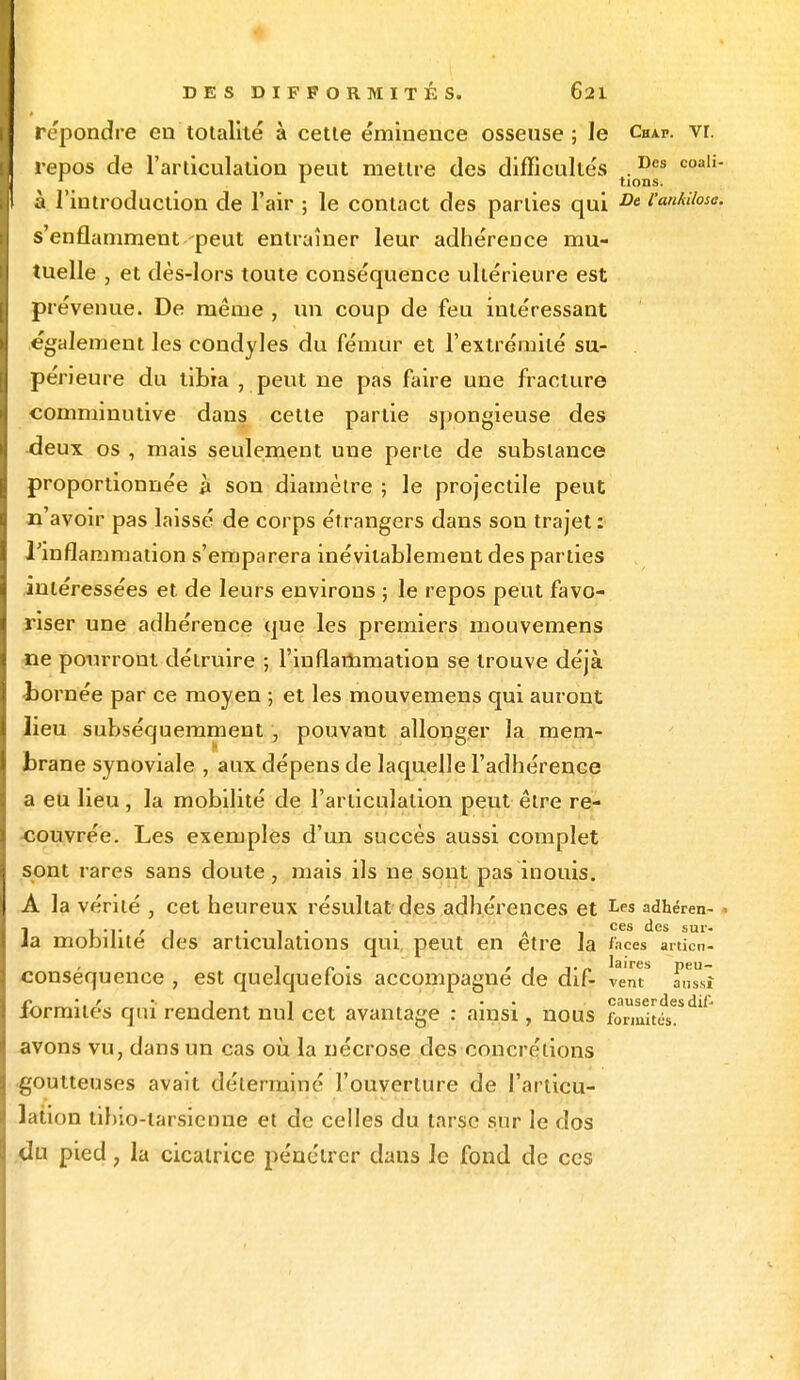 repondre en totalité à cette éminence osseuse ; le Chap. vr. repos de l'articulation peut mettre des difficulté'» .Des coaIi~ 1 1 lions. à l'introduction de l'air ; le contact des parties qui De l'anAUoso. s'enflamment peut entraîner leur adhérence mu- tuelle , et dès-lors toute conséquence ultérieure est prévenue. De même , un coup de feu intéressant également les condyles du fémur et l'extrémité su- périeure du tibia , peut ne pas faire une fracture comminutive dans celte partie spongieuse des deux os , mais seulement une perte de substance proportionnée à son diamètre ; le projectile peut n'avoir pas laissé de corps étrangers dans sou trajet : l'inflammation s'emparera inévitablement des parties intéressées et de leurs environs ; le repos peut favo- riser une adhérence que les premiers mouvemens ne pourront détruire ; l'inflammation se trouve déjà -bornée par ce moyen ; et les mouvemens qui auront lieu subséquemment , pouvant allonger la mem- brane synoviale , aux dépens de laquelle l'adhérence a eu lieu, la mobilité de l'articulation peut être re- couvrée. Les exemples d'un succès aussi complet sont rares sans doute, mais ils ne sont pas inouis. A la vérité , cet heureux résultat des adhérences et Lf,s adhéren- ],.,.,, , . . A . ces des sur- a mobilité des articulations qui. peut en être la faces amen- conséquence , est quelquefois accompagné de dif- vent* ans'î ■ r 1 ■. • causerdes dii- iormites qui rendent nul cet avantage : ainsi, nous fbrmités. avons vu, dans un cas où la nécrose des concrétions goutteuses avait déterminé l'ouverture de l'articu- lation iih;o-iarsicnne et de celles du tarse sur le dos du pied, la cicatrice pénétrer daus le fond de ces