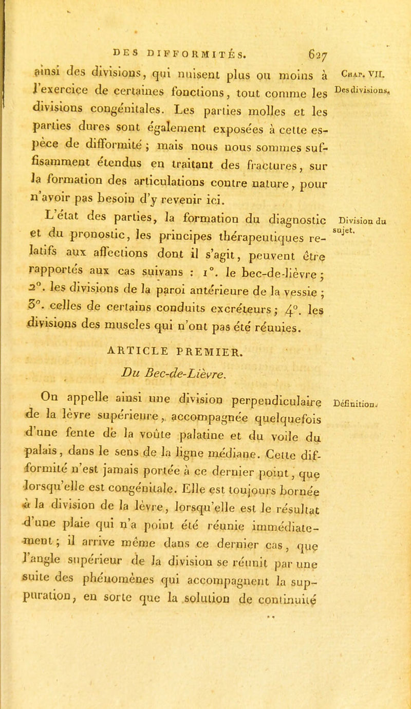 ainsi des divisions, qui nuisent plus ou moins à cw.vir. l'exercice de certaines fonctions, tout comme les Des'Uvisions-. divisions congénitales. Les parties molles et les parties dures sont également expose'es à cette es- pèce de difformité ; mais nous nous sommes suf- fisamment étendus en traitant des fractures, sur Ja formation des articulations contre nature, pour n avoir pas besoin d'y revenir ici. L'état des parties, la formation du diagnostic Division du et du pronostic, les principes thérapeutiques re- SUJet' Iatifs aux affections dont il s'agit, peuvent être rapportés aux cas suivans : i°. le bec-de-lièvre; 20. les divisions de la paroi antérieure de la vessie ; 3°. celles de certains conduits excréteurs; 4°. les divisions des muscles qui n'ont pas été réuuies. ARTICLE PREMIER. Du Bec-de-Lièvre. On appelle ainsi une division perpendiculaire Définition, de la lèvre supérieure,, accompagnée quelquefois d'une fente dé la voûte palatine et du voile du palais, dans le sens de la ligne médiane. Cette dif- formité n'est jamais portée à ce dernier point, que •lorsqu'elle est congénitale. Elle est toujours bornée «la division de la lèvre, lorsqu'elle est le résultat •d'une plaie qui n'a point été réunie immédiate- ment ; il arrive même dans ce dernier cas, que l'angle supérieur de la division se réunit par une suite des phénomènes qui accompagnent la sup- puration, en sorte que la .solution de continuité