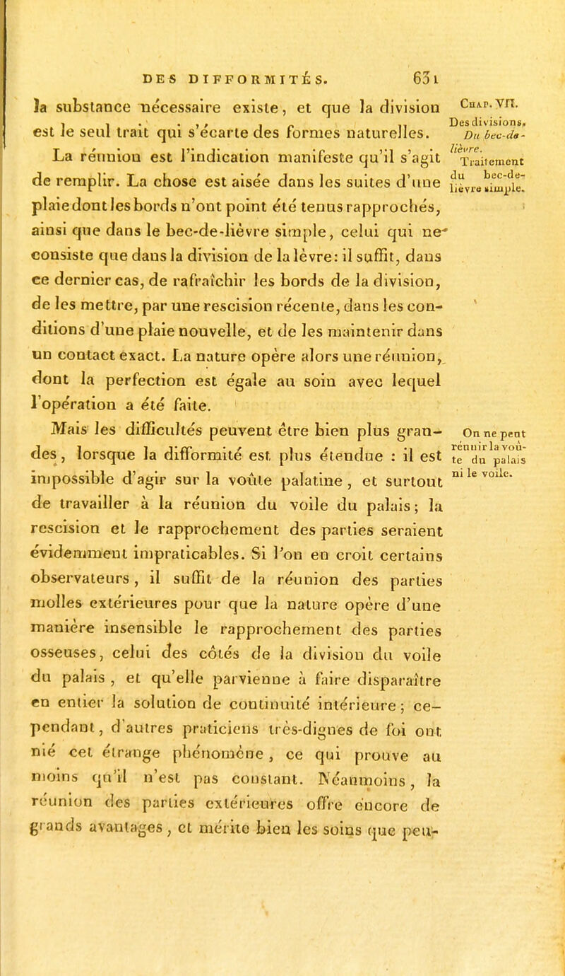 la substance nécessaire existe, et que la division Cn*.r.vn. » , _ Des divisions. est ie seul trait qui s écarte des formes naturelles. Du bec-ds- La réunion est l'indication manifeste qu'il s'agit 'Titjteroèçt de remplir. La chose est aisée dans les suites d'une jjïT„,£j£ plaie dont les bords n'ont point été tenus rapprochés, ainsi que dans le bec-de-lièvre simple, celui qui ne consiste que dans la division de la lèvre: il suffit, dans ce dernier cas, de rafraîchir les bords de la division, de les mettre, par une rescision récente, dans les con- ditions d'une plaie nouvelle, et de les maintenir dans un contact exact. La nature opère alors une réunion, dont la perfection est égale au soin avec lequel l'opération a été faite. Mais les difficultés peuvent être bien plus gran- Onnepent des, lorsque la difformité est. plus étendue : il est tlTdu^akds impossible d'agir sur la voûte palatine, et surtout nilev0lle- de travailler à la réunion du voile du palais; la rescision et Je rapprochement des parties seraient évidemment impraticables. Si Ton en croit certains observateurs, il suffit de la réunion des parties molles extérieures pour que la nature opère d'une manière insensible le rapprochement des parties osseuses, celui des côtés de la division du voile du palais , et qu'elle parvienne à faire disparaître en entier la solution de continuité intérieure; ce- pendant, d'autres praticiens très-dignes de foi ont. nié cet étrange phénomène, ce qui prouve au moins qu'il n'est pas constant. Néanmoins, la réunion des parties extérieures offre encore de grands avantages, cl mérite bien les soins que peu-