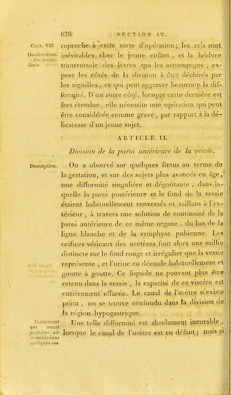 Ca.tr. vu. reproche à celte sorte d'opération ; les cr's sont Des division?, inévitables chez le jeune enfant , et la bridure : Du bec de- ' , ' Uivie. transversale des lèvres qui les accompagne , ex- pose les cotés de la division à être déchirés par les aiguilles , ce qui peut aggraver beaucoup la dif- formité. D'un autre côté, lorsque celle dernière est fort étendue , elle nécessite nue opération qui peut être considérée comme grave , par rapport à la dé- licatesse d'un jeune sujet. ARTICLE II. Division de la paroi antérieure de la vessie. Description. On a observé sur quelques fœtus au terme de la gestation, et sur des sujets plus avancés en âge, une difformité singulière et dégoûtante , dans la- quelle la paroi postérieure et le fond de la vessie étaient habituellement renversés et saillaus à l'ex- térieur , à travers une solution de continuité de la paroi antérieure de ce même organe , du bas de la ligne blanche et de la symphyse pubienne. Les orifices vésicaux des uretères font alors une saillie distincte sur le fond rouge et irrégulier que la vessie représente , et l'urine en découle habituellement et goutte à goutte. Ce liquide ne pouvant plus êlre retenu dans la vessie , la capacité de ce viscère est entièrement''effacée. Le canal de l'urètre n'exis'e point , ou se trouve confondu dans la division (le la région hypogaslrique. Traitement \jae le)\e difformité est absolument incurable , qui serait peut-être ad- lorsque le canal de l'urètre est en défaut ; mais si iMssibledans quelques cas.