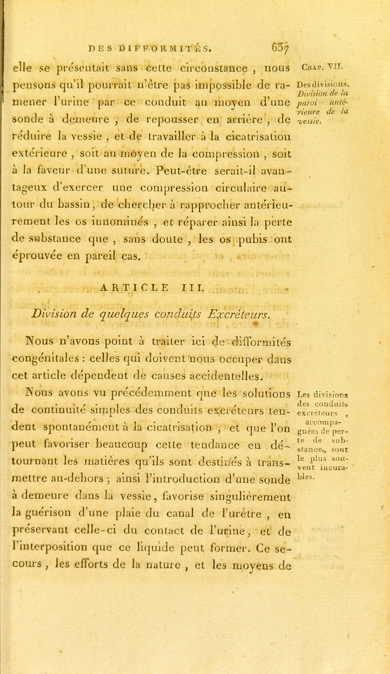 elle se présentait sans celte circonstance , nous Cuap. vil pensons qu'il pourrait n'être pas impossible de ra- Des division». -1 . 1 . 1 Division (te tu mener 1 urine par ce conduit au moyen d'une paroi anté- TlCtlTG de l& sonde à demeure , de repousser en arrière , de vessie. réduire la vessie , et de travailler à la cicatrisation, extérieure , soit au moyen de la compression , soit à la faveur d'une suture. Peut-être serait-il avan- tageux d'exercer une compression circulaire au- tour du bassin, de chercher à rapprocher antérieu- rement les os innommés , et réparer ainsi la perte de substance cjue , sans doute , les os pubis ont éprouvée en pareil cas. ARTICLE III. Division de quelques conduits Excréteurs. '■''V •k'^ltiï'f3'rjflHHI^Hbm ' Nous n'avons point à traiter ici de difformités congénitales : celles qui doivent nous occuper dans cet article dépendent de causes accidentelles. Nous avons vu précédemment que les solutions Les divisions d. r • i i i • , des conduits e continuité simples des conduits excréteurs ten- excréreups dent spontanément à la cicatrisation \ et que l'on gné^XÇ^-. peut favoriser beaucoup cette tendance en dé- JJjJ^ ^Jj tournant les matières qu'ils sont destinés à irans- le ?lus son ■i vent meura- metlre au-debors ; ainsi l'introduction d'une sonde Lles- à demeure dans la vessie, favorise singulièrement la guérison d'une plaie du canal de l'urètre , en préservant celle-ci du contact de l'urine, et de l'interposition que ce liquide peut former. Ce se- cours , les efforts de la nature , et les moyens de