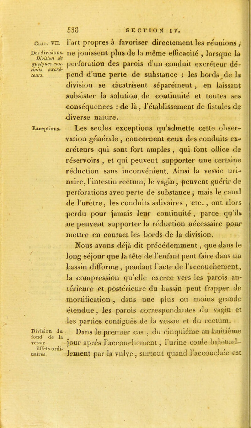 Cuap. vn. l'art propres à favoriser directement les réunions ; Des divisions. ne jouissent plus de la même efficacité , lorsque la Division de ' , 1 . . quelques cou- perforation des parois d'un conduit excréteur dé- teurs. pend d'une perte de substance : les bords de la division se cicatrisent séparément , en laissant subsister la solution de continuité et toutes ses conséquences : de là, l'établissement de fistules de diverse nature. Exceptions. Les seules exceptions qu'admette cette obser- vation générale , concernent ceux des conduits ex- créteurs qui sont fort amples , qui font office de réservoirs , et qui peuvent supporter une certaine réduction sans inconvénient. Ainsi la vessie uri- naiie, l'intestin rectum, le vagin, peuvent guérir de perforations avec perte de substance 5 mais le canal de l'urètre, les conduits salivaires , etc. , ont. alors perdu pour jamais leur continuité , parce qu'ils ne peuvent supporter la réduction nécessaire pour mettre en contact les bords de la division. Nous avons déjà dit précédemment, que dans le ]ong séjour que la lête de l'enfant peut faire dans un bassin difforme, pendaut l'acte de l'accouchement, ia compression qu'elle exerce vers les parois an- térieure et postérieure du bassin peut frapper de mortification , dans une plus ou moins grande étendue, les parois correspondantes du vagin et les parues contiguës de la vessie et du rectum. Division du Dans le premier cas , du cinquième au huitième iond de la . , , ' , vessie. jour après l'accouchement, 1 urine coule hamluel- nahes. lement par la vulve, surtout quand l'accouchée est