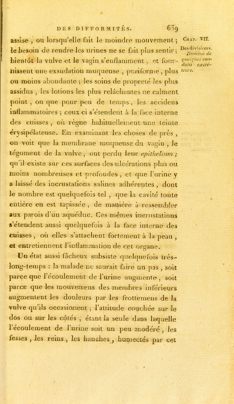 assise , ou lorsqu'elle fait le moindre mouvement ; Chap- vrI- le besoin de rendre les urines ne se fait plus sentir; Desd,v-)^- bientôt la vulve et le vaein s'enflamment, et four- y»•.••: ° auies excre- nissent une exsudaliou muqueuse , pu informe , plus tcurs- ou moins abondante > les soins de propreté les plus assidus , les loi ions les plus relâchantes ne calment point , ou que pour peu de temps , les accidens inflammatoires ; ceux ci s'e'tendent à la face interne des cuisses , où règne habituellement une teinte érysipélateuse. En examinant les choses de près , on voit que la membrane muqueuse du vagin , le tégument de la vulve, ont perdu leur epithelium ; qu'il existe sur ces surfaces des ulcérations plus ou moins nombreuses et profondes , et que l'urine y a laissé des incrustations salines adhérentes , dont le nombre est quelquefois tel , que la cavité toute entière en est tapissée , de manière à ressembler aux parois d'un aquéduc. Ces mêmes incrustations s'étendent aussi quelquefois à la face interne des cuisses, où elles s'attachent fortement à la peau , et entretiennent l'inflammation de cet organe. Un état aussi fâcheux subsiste quelquefois très- long-temps : la malade ne saurait faire un pas , soit parce que l'écoulement de l'urine augmente, soit parce que les mouvemens des membres inférieurs augmentent les douleurs par les froltemens de la vulve qu'ils occasiojaent ; l'attitude couchée sur le dos ou sur les côtés , étant la seule dans laquelle l'écoulement de l'urine soit un peu modéré, les fesses , les reins7 les hanches, humectés par cet