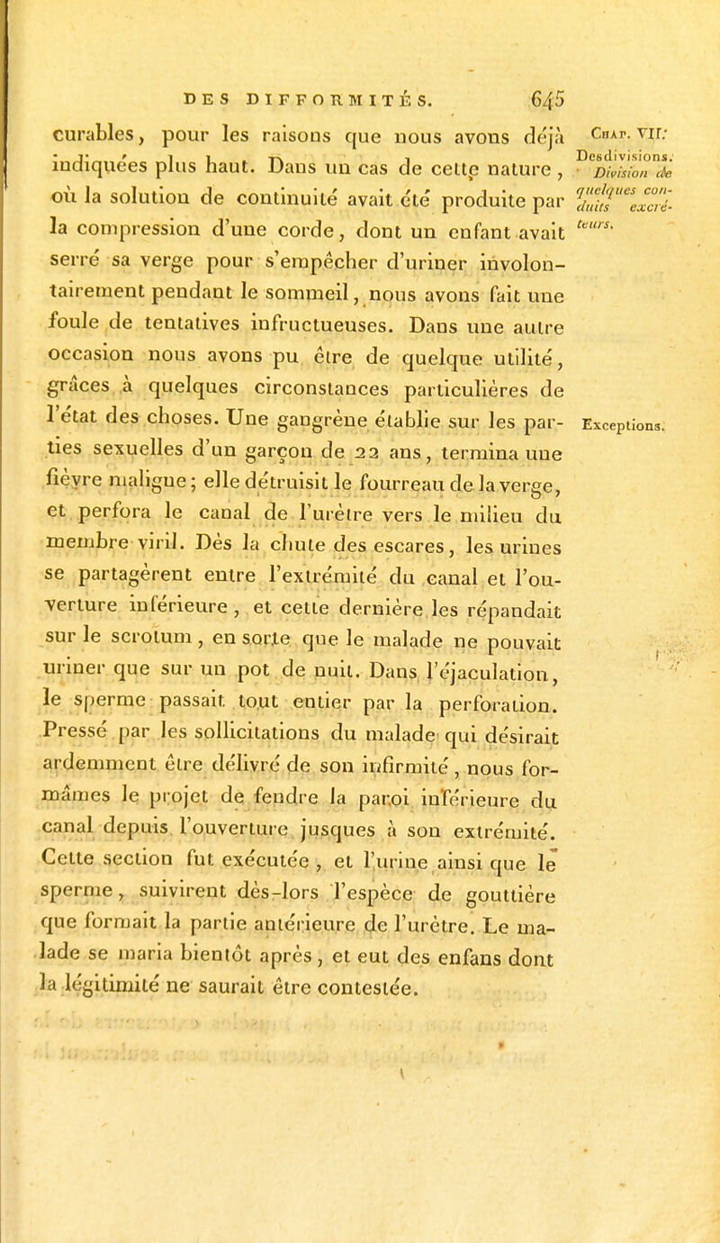 curables, pour les raisons que nous avons déjà CnAr-vir- ; v ' i i -p. 1 Desdivisions. indiquées plus haut. Dans un cas de celte nature , Division de où la solution de continuité avait été produite par la compression d'une corde, dont un enfant avait fe' serré sa verge pour s'empêcher d'uriner involon- tairement pendant le sommeil, nous avons fait une foule de tentatives infructueuses. Dans une autre occasion nous avons pu être de quelque utilité, grâces à quelques circonstances particulières de l'état des choses. Une gangrène établie sur les par- Exceptions; ties sexuelles d'un garçon de 22 ans, termina une fièvre maligue; elle détruisit le fourreau de la verge, et perfora le canal de l'urètre vers le milieu clu membre viril. Dès la chute des escares, les urines se partagèrent entre l'extrémité du canal et l'ou- verture inférieure, et cette dernière les répandait sur le scrotum , en sorte que le malade ne pouvait uriner que sur un pot de nuit. Dans l'éjaculation, le sperme passait tout entier par la perforation. Pressé par les sollicitations du malade qui désirait ardemment être délivré de son infirmité , nous for- mâmes le projet de fendre la par.oi inférieure du canal depuis l'ouverture jusques à son extrémité. Cette section fut exécutée , et l'urine ainsi que le sperme, suivirent dès-lors l'espèce de gouttière que formait la partie antérieure de l'urètre. Le ma- lade se maria bientôt après, et eut des enfans dont la légitimité ne saurait être contestée.