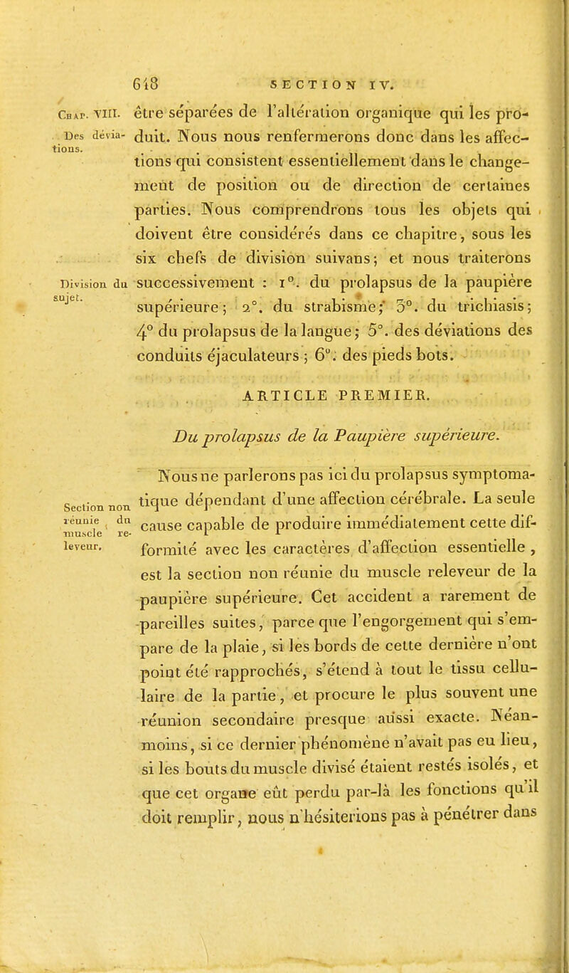 I sujet 618 SECTION IV. Céap. vin. être séparées de l'altération organique qui les prô- nes dévia- duit. Nous nous renfermerons donc dans les affec- tions. ... . lions qui consistent essentiellement dans le change- ment de position ou de direction de certaines parties. Nous comprendrons tous les objets qui doivent être considérés dans ce chapitre , sous les six chefs de division suivans; et nous traiterons Division du successivement : i°. du prolapsus de la paupière supérieure; 1°. du strabisme;' 5°. du trichiasis; 4° du prolapsus de la langue; 5°. des déviations des conduits éjaculateurs ; 6°. des pieds bots. ARTICLE PREMIER. Du prolapsus de la Paupière supérieure. Nous ne parlerons pas ici du prolapsus symptoma- n non tique dépendant d'une affection cérébrale. La seule réunie ( du cause capable de produire immédiatement cette dif- niu.scle re- 1 L îeveur. formité avec les caractères d'affection essentielle , est la section non réunie du muscle releveur de la paupière supérieure. Cet accident a rarement de -pareilles suites, parce que l'engorgement qui s'em- pare de la plaie, si les bords de cette dernière n'ont point été rapprochés, s'étend à tout le tissu cellu- laire de la partie, et procure le plus souvent une réunion secondaire presque aussi exacte. Néan- moins, si ce dernier phénomène n'avait pas eu lieu, si les bouts du muscle divisé étaient restés isolés, et que cet organe eût perdu par-là les fonctions qu il doit remplir, nous n'hésiterions pas à pénétrer dans