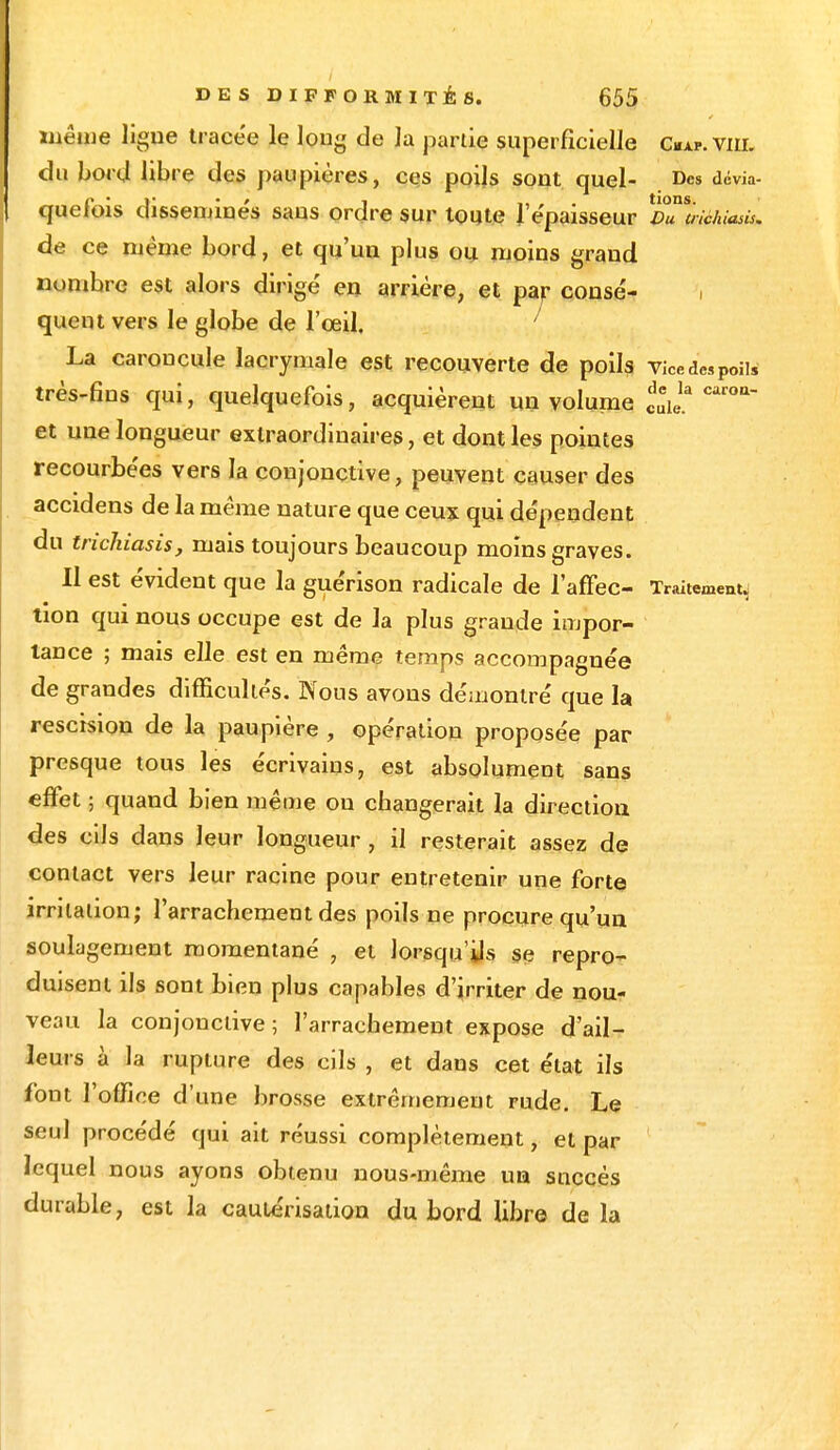 même ligue tracée le long de la partie superficielle c«a*. vm. du bord libre des paupières, ces poils sout quel- Des dévia- quefois disséminés sans ordre sur toute l'épaisseur vTlichiasis. de ce même bord, et qu'un plus ou moins grand nombre est alors dirigé en arrière, et par consé- i quent vers le globe de l'œil. ' La caroncule lacrymale est recouverte de poils vicedespoils très-fins qui, quelquefois, acquièrent un volume caroa et une longueur extraordinaires, et dont les pointes recourbées vers la conjonctive, peuvent causer des accidens de la même nature que ceux qui dépendent du trichiasis, mais toujours beaucoup moins graves. Il est évident que la guérison radicale de l'affec- Traitement, tion qui nous occupe est de la plus grande impor- tance ; mais elle est en même temps accompagnée de grandes difficultés. Nous avons démontré que la rescision de la paupière , opération proposée par presque tous les écrivains, est absolument sans effet ; quand bien même ou changerait la direction des cils dans leur longueur , il resterait assez de contact vers leur racine pour entretenir une forte irritation; l'arrachement des poils ne procure qu'un soulagement momentané , et lorsqu'ils se repro- duisent ils sont bien plus capables d'irriter de nou- veau la conjonctive; l'arrachement expose d'ail- leurs à la rupture des cils , et dans cet état ils font l'office d'une brosse extrêmement rude. Le seul procédé qui ait réussi complètement, et par lequel nous ayons obtenu nous-même un succès durable, est la cautérisation du bord libre de la