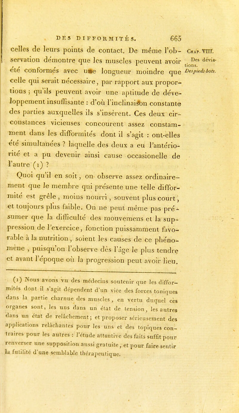 celles de leurs points de contact. De même l'ob- Chap-VHL servation démontre que les muscles peuvent avoir . Des dévia- , , 1 lions. ete conformes avec u»e longueur moindre que Despieds bots. celle qui serait nécessaire, par rapport aux propor- tions ; qu'ils peuvent avoir une aptitude de déve- loppement insuffisante : d'où l'inclinai^bn constante des parties auxquelles ils s'insèrent. Ces deux cir- constances vicieuses concourent assez constam- ment dans les difformités dont il s'agit : ont-elles été simultanées ? laquelle des deux a eu l'antério- rité et a pu devenir ainsi cause occasionelle de l'autre (1) ? Quoi qu'il en soit, ou observe assez ordinaire- ment que le membre qui présente une telle diffor- mité est grêle , moins nourri, souvent plus court, et toujours plus faible. On ne peut même pas pré- sumer que la difficulté des mouvemens et la sup- pression de l'exercice, fonction puissamment favo- rable à la nutrition , soient les causes de ce pbéno- mène , puisqu'on l'observe dès l'âge le plus tendre et avant l'époque où la progression peut avoir lieu. (1) Nous avons vu des médecins soutenir que les diffor- mités dont il s'agit dépendent d'un vice des forces toniques dans la partie charnue des muscles , en vertu duquel ces organes sont, les uns dans un état de tension, les autres dans un état de relâchement; et proposer sérieusement des applications relâchantes pour les uns et des topiques con- traires pour les autres : l'étude altontive des faits suffit pour renverser une supposition aussi gratuite, et pour faire sentir la futilité d'une semblable thérapeutique.