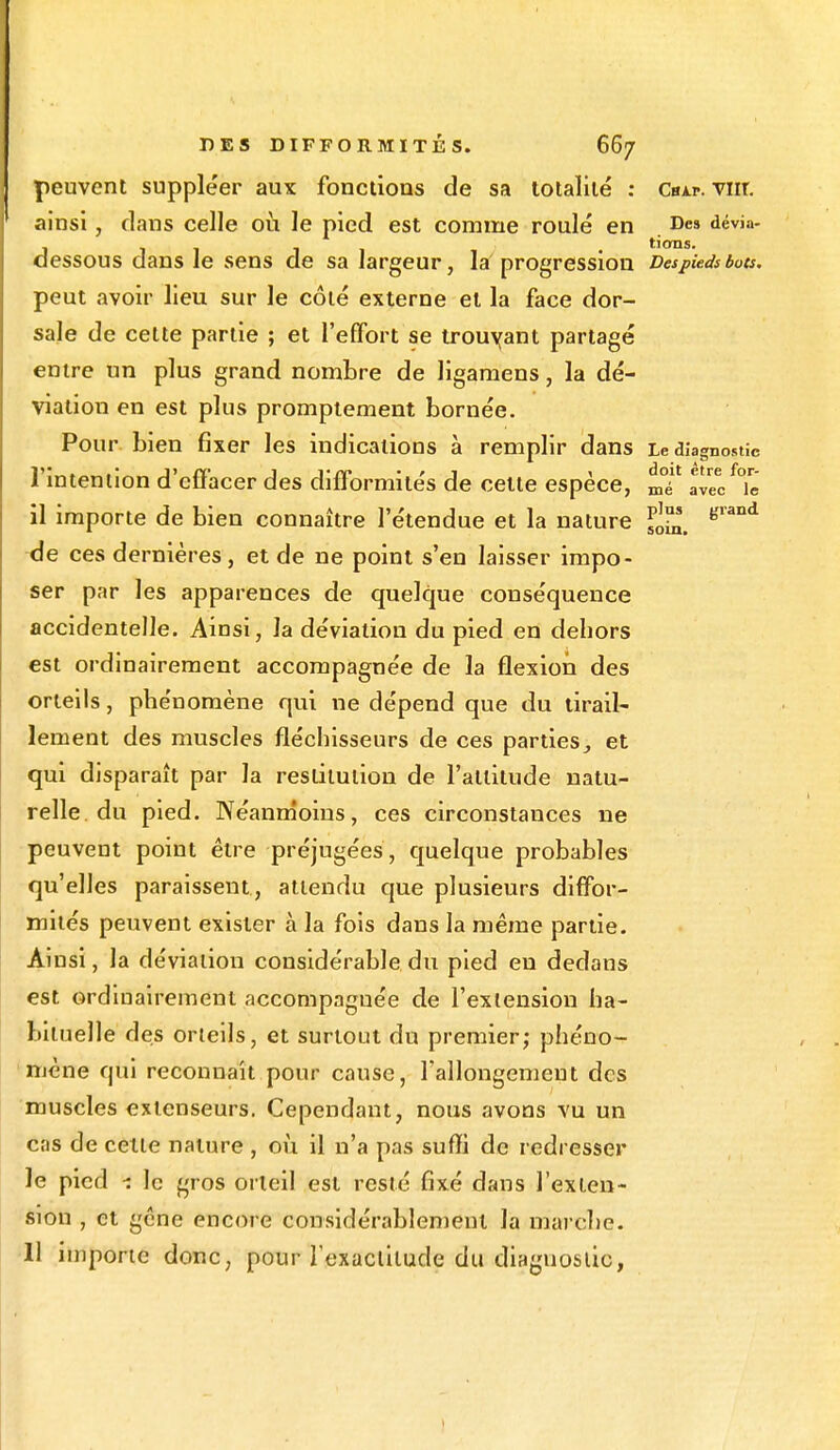 peuvent supple'er aux fonctions de sa totalité : Cbap. vnr. ainsi, dans celle où le pied est comme roulé en Des dévia- J • lions. dessous dans Je sens de sa largeur, la progression Despieds bots. peut avoir lieu sur le côté externe et la face dor- sale de cette partie ; et l'effort se trouvant partagé entre un plus grand nombre de ligamens, la dé- viation en est plus promptement bornée. Pour bien fixer les indications à remplir dans Le diagnostic l'intention d'effacer des difformités de celte espèce, mT avec^ie il importe de bien connaître l'étendue et la nature £j™ Krand de ces dernières, et de ne point s'en laisser impo- ser par les apparences de quelque conséquence accidentelle. Ainsi, la déviation du pied en dehors est ordinairement accompagnée de la flexion des orteils, phénomène qui ne dépend que du tirail- lement des muscles fléchisseurs de ces parties,, et qui disparaît par la restitution de l'attitude natu- relle du pied. Néanmoins, ces circonstances ne peuvent point être préjugées , quelque probables qu'elles paraissent , attendu que plusieurs diffor- mités peuvent exister à la fois dans la même partie. Ainsi, la déviation considérable du pied en dedans est ordinairement accompagnée de l'extension ha- bituelle des orteils, et surtout du premier; phéno- mène qui reconnaît pour cause, l'allongement des muscles extenseurs. Cependant, nous avons vu un cas de celle nature , où il n'a pas suffi de redresser le pied *. le gros orteil est resté fixé dans l'exten- sion , et gêne encore considérablement la marche. 11 importe donc, pour l'exactitude du diagnostic,