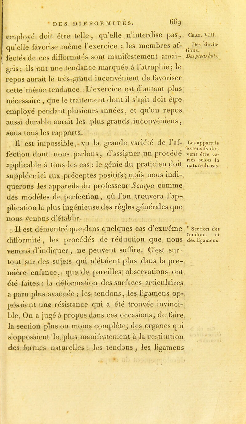 employé doit être telle , qu'elle n'interdise pas, dur. vm. qu'elle favorise même l'exercice : les membres af- .J^ dévia- feetés de ces difformités sont manifestement amai- Despiedslou. gris; ils ont une tendance marquée à l'atrophie; le repos aurait le très-grand inconvénient de favoriser cette même tendance..L'exercice est d'autant plus nécessaire , que le traitement dont il s'agit doit être emplové pendant plusieurs années, et qu'un repos aussi durable aurait les plus grands inconvéniens, sous tous les rapports. Il est impossible,-vu la grande variété de l'af- Les appareils . , , 'exteusifs doi- fection dont nous parlons, d assigner un procède vent être Va- , , . , .. ] . ries selon la applicable a tous les cas : le génie du praticien doit nature du cas. suppléer ici aux préceptes positifs; mais nous indi- querons les appareils du professeur Scarpa comme des modèles de perfection, où l'on trouvera l'ap- plication la plus ingénieuse des règles générales que nous venons d'établir. Il est démontré que dans quelques cas d'extrême ' Section des , 1 , - , . . tendons et difformité, les procèdes de réduction que nous desligamens. venons d'indiquer, ne peuvent suffire. C'est sur- tout sur des sujets qui n'étaient plus dans la pre- mière enfance, que de pareilles observations ont été faites : la déformation des surfaces articulaires a paru plus avancée; les tendons, les ligamens op-. posaient un« résistance qui a été trouvée invinci- ble. On a jugé à propos dans ces occasions, de faire la section plus ou moins complète, des org.-uies qui s'opposaient le plus manifestement à la restitution des fuî mes naturelles : les tendons, les ligamens 0