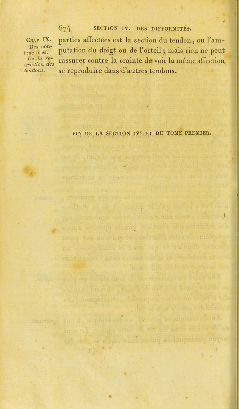 6y4 SECTION IV. DES DIFFORMITÉS» Chap. IX. parties affectées est la section du tendon, ou l'am- f rnctures!* putation du doigt ou de l'orteil ; mais rien ne peut De la m- rassurer contre la crainte de voir la même affection traction des tendons. se reproduire dans'd'autres tendons. FIN DE LA SECTION IVe ET DU TOME PREMIER. J