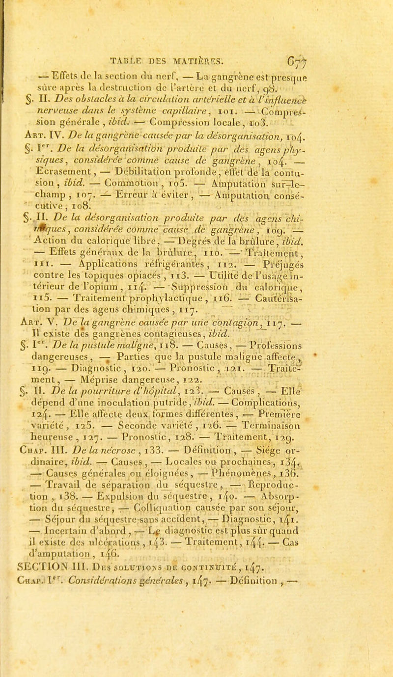 tàbjLe DES M*ATJÈHES'. G77 — Effets tic la section du nerf, —Lu gangrène est presque sine après la destruction de l'artère et du nerf, q'S. §. II. Des obstacles à la circulation artérielle et à l'influence nerveuse dans le système capillaire, 101. —-Compres- sion générale , ibicl. t— Compression locale , i'o3. Art. IV. De la gangrène causée par la desorganisation, io/|. §. Ier. De la désorganisation produite par des agens phy- siques , considérée comme cause de gangrène, 104. Ecrasement, — Débilitatton profonde,'effet de la contu- sion , ibid. — Commotion , io5. — Amputation sur-le- champ, ior. — Erreur à éviter, — Amputation consé- cutive , 108. §. II. De la désorganisation produite par des agens chi- nÊques ^ considérée comme' cause de gangrène, iog. — Action du calorique libre, — Degrés de la brûlure, ibid. — Effets généraux de la brûlure, 110. — Traitement, m. — Applications réfrigérantes, 112. — Préjugés contre les topiques opiacés , n3. — Utilité de l'usage in- térieur de l'opium , 114. — Suppression . du calorique, n5. — Traitement prophylactique, 116. — Cautérisa- lion par des agens chimiques, 117. Art. V. De la gangrène causée par une contagion, 117. — Il existe des gangrènes contagieuses, ibid. §. Ier. De la pustule maligne, 118. — Causes, — Professions dangereuses, — Parties que la pustule maligne affecte, 119. — Diagnostic, 120. — Pronostic, 121. — Traite- ment, — Méprise dangereuse, 122. §. II. Delà pourriture d'hôpital, —• Causes, — Elle dépend d'une inoculation putride, ibid.—Complications, 124. — Elle affecte deux formes différentes, — Première variété, ii5. — Seconde variété , 126. — Terminaison heureuse , 127. — Pronostic, 128. — Traitement, 12g. Chap. III. De la nécrose , i33. — Définition , — Siège or- dinaire, ibid. — Causes , — Locales ou prochaines, i34- — Causes générales nu éloignées, —Phénomènes, i3(>. — Travail de séparation du séquestre, — Pœproduc- tion , i38. — Expulsion du séquestre, i4o. — Absorp- tion du séquestre, — Colliquation causée par son séjour, — Séjour du séquestre sans accident, — Diagnostic, 1^1. — Incertain d'abord , — Le diagnostic est plus sur quand il existe des ulcérations, Jtj3. — Traitement, ifâ. — Cas d'amputation, lAp. SECTION III. Des solutioivs de continuité, 147. Chap. ltr. Considérations générales , i47- —Définition,—