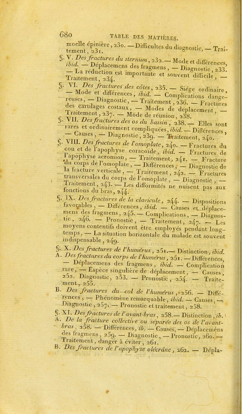 nacelle épinière, 23o. -Difficultés du diagnostic - Trai- tement.23i. ° USUK> xrai- §. V Des'fractures du sternum, 23a.- Mode et différences lbld _ Deplacemens des fragmens , _ DiagnOSUc  33' -La réduction est importante et 'souventS S - Iraitement, 234. ' — §' YIM,Sr^r-reS^C^' 235'- SiéS* ordinaire, - Mode ^différences; rbid. _ Complétions, dan/d reuses, _ Diagnostic, - Traitement , 236. - Fractmcs des cartilages costaux, _ Modes de dcplacemim 1 Traitement, 23?. - Mode de réunion , 238. ^ VIL Des fractures des os du bassin, 238.— Elles sont rarrar,L° nemem comP%ées, ibid. - Différences , c 7ttt t\ T D,a§nostlc^39. _ Traitement, ^o. §' rMtT^'T' ^ Vom°Pîatei 24o. - Fractures du cou et de 1 apophyse coracoïde, ibid. - Fractures de Y apophyse acrom.on, - Traiieme.il, 24r. _ Fracture du corps de l'omoplate , - Différences, _ Diagnostic de la fracture verticale, _ Traitement, ^ _ Fractures transversales du corps de l'omoplate, _ Diagnostic , _ Traitement, ^3. - Les difformités ne nuisent pas aux ionctions du bras, 244. L $. IX. Des fractures Je la clavicule, - Dispositions favorables - Différences, ibid. - Causes et^déplace- ynens des fragmens, 245. - Complications, _ Diagnos- tic , 24b. — Pronostic, — Traitement, 247. — Les moyens conlentifs doivent êlrc employés pendant long- temps, — La situation horizontale du malade est souvent indispensable, 249. §. X. Des fractures de l'humérus, 25i._ Distinction, ibid. A. Des fractures du corps de l'humérus, 25i. — Différences — Deplacemens des fragmens, ibid. — Complication ra.re*r:EsPecesinguèrede déplacement, — Causes, 252. Diagnostic, 253. — Pronostic, 254. — Traite- ment,-255. B. Des fractures du- col de l'humérus ,4 256. — Diffé- rences , — Phénomène remarquable, ibid. — Causes,— Diagnostic , 257. — Pronostic et traitement, 258. §. XL Des fractures de l'avant-bras, 258.— Distinction , ib. A. De la fracture collective ou séparée des os de l'avant- bras 358. — Différences, ib. — Causes, — Déplacemêns des lragmens, 259. — Diagnostic, — Pronostic, 260. — .traitement, danger à éviter , 26i. B. Des fractures de l'apophyse olécrdne, 262. — Dépla-