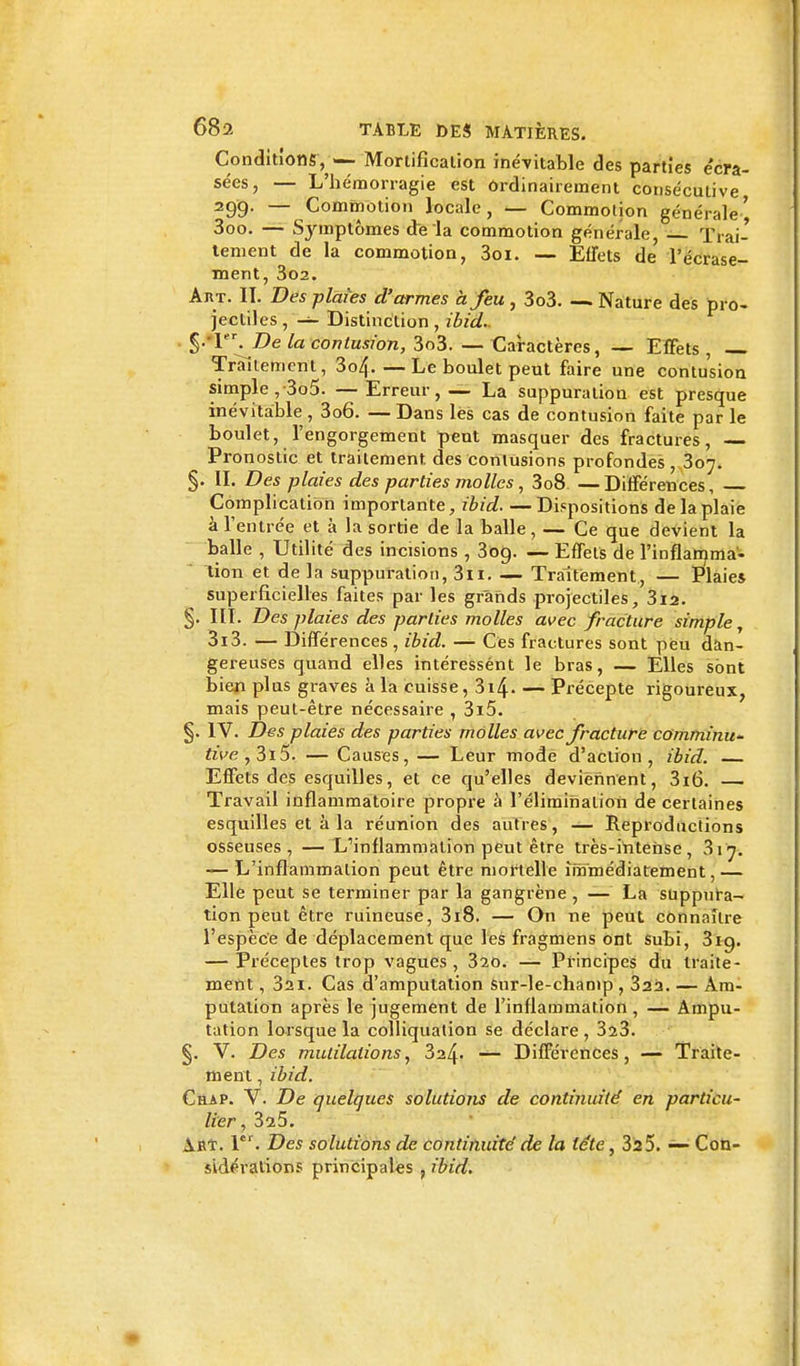 Conditions, — Mortification inévitable des parties e'cra- sées, — L'hémorragie est Ordinairement consécutive 299- — Commotion locale, — Commotion générale' 3oo. — Symptômes de la commotion générale, — Trai- tement de la commotion, 3oi. — Effets de l'écrase- ment, 302. Art. H, Des plates d'armes à feu , 3o3. — Nature des pro- jectiles, — Distinction, ibid. $-'l^De la contusion, 3o3. — Caractères, — Effets, Traitement, 3o4- —Le boulet peut faire une contusion simple,-3o5. —Erreur, — La suppuration est presque inévitable , 3o6. — Dans les cas de contusion faite par le boulet, l'engorgement peut masquer des fractures, Pronostic et traitement des contusions profondes, 307. §. II. Des plaies des parties molles, 3o8. — Différences, Complication importante, ibid. —Dispositions de la plaie à l'entrée et à la sortie de la balle, — Ce que devient la balle , Utilité des incisions , 3og. — Effets de l'inflamma- tion et de la suppuration, 3n. — Traitement, — Plaies superficielles faites par les grands projectiles, 3i2. §. III. Des plaies des parties molles avec fracture simple, 3i3. — Différences , ibid. — Ces fractures sont peu dan- gereuses quand elles intéressént le bras, — Elles sont bien plus graves à la cuisse, 3i4 Précepte rigoureux, mais peut-être nécessaire , 3i5. §. IV. Des plaies des parties molles avec fracture comminu- ftVe,3i5. — Causes, — Leur mode d'action, ibid. Effets des esquilles, et ce qu'elles deviennent, 3i6. — Travail inflammatoire propre à l'élimination de certaines esquilles et à la réunion des autres, — Reproductions osseuses, — L^nflammation peut être très-intense, 3ij. — L'inflammation peut être mortelle immédiatement,— Elle peut se terminer par la gangrène , — La suppura- tion peut être ruineuse, 3i8. — On ne peut connaître l'espèce de déplacement que les fragmens ont subi, 3ig. — Préceptes trop vagues, 320. — Principes du traite- ment , 3ai. Cas d'amputation snr-le-champ , 323. — Am- putation après le jugement de l'inflammation, — Ampu- tation lorsque la colliquation se déclare , 3î3. §. V. Des mutilations, ^2.^. — Différences, — Traite- ment , ibid. Chap. V. De quelques solutions de continuité en particu- lier , 3^5. Abt. 1er. Des solutions de continuité de la léte, 325. — Con- sidérations principales , ibid.