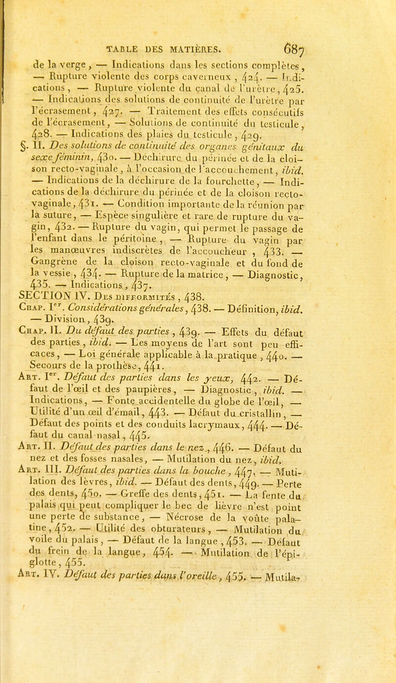 de la verge , — Indications dans les sections complètes, — Rupture violente des corps caverneux , 424. — Indi- cations , — Rupture violente du canal de llurètre^ 4^5. — Indications des solutions de continuité de l'urètre par l'écrasement, 427. — Traitement des effets consécutifs de l'écrasement, —Solutions de continuité du testicule, 428. — Indications des plaies du testicule, 429. §. II. Des solutions de continuité des organes génitaux du sexeféminin, 43o. — Déchirure du périnée et de la cloi- son recto-vaginale, à l'occasion de l'accouchement, ibid. — Indications de la déchirure de la fourchette , — Indi- cations de la déchirure du périnée et de la cloison reclo- vaginale, 43i. — Condition importante delà réunion par la suture, — Espèce singulière et rare de rupture du va- gin, 432. —Rupture du vagin, qui permet le passage de l'enfant dans le péritoine , — Rupture du vagin par les manœuvres indiscrètes de l'accoucheur , 433. Gangrène de la cloison recto-vaginale et du fond de la vessie , 434- — Rupture de la matrice , — Diagnostic, 435. — Indications , 43y. SECTION IV. Des difformités , 438. Chap. 1. Considérations générales, 438. — Définition, ibid. — Division, 43g. Chap. II. Du défaut des pairies , 43g- — Effets du défaut des parties , ibid. — Les moyens de l'art sont peu effi- caces, — Loi générale applicable à la_piatique , 440. Secours de la prothèse, 441- Art. Ier. Défaut des parties dans les yeux, 442- — Dé- faut de l'œil et des paupières, — Diagnostic , ibid. — Indications, — Fonte accidentelle du globe de l'œil, Utilité d'un œil d'émail, 443- — Défaut du cristallin , Défaut des points et des conduits lacrymaux, 444 Dé- faut du canal nasal, 445- Art. II. Défaut des parties dans le nez., 446. — Défaut du nez et des fosses nasales, — Mutilation du nez, ibid. Art. III. Défaut des parties dans la bouche , 447. — Muti- lation des lèvres, ibid. — Défaut des dents, 44g. — Perte des dents, 45o. — Greffe des dents, 451. — La fente du palais qui peut compliquer le bec de lièvre n'est point une perte de substance, — Nécrose de la voûte pala- tine, 4'J2. — Utilité des obturateurs, — Mutilation du voile du palais, — Défaut de la langue ,453. — Défaut du frein de la langue, 454. Mutilation de l'épi- glotte , 455. Art. IV. Défaut des parties dans l'oreille, 455. — MutUa-r