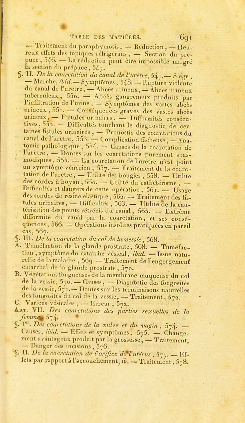 — Traitement du paraphymosis, — Réduction, — Heu- reux effets des topiques réfrigérans , — Section du pré- puce , 546. — La réduction peut être impossible malgré la section du prépuce, 547. §. II. De la coarctation du canal de l'urètre, 54. Siège , — Marche, ibid.— Symptômes, 548. — Rupture violente du canal de l'urètre, — Abcès urineux, — Abcès urineux tuberculeux, 55o. — Abcès gangreneux produits par l'infiltration de l'urine , — Symptômes des vastes abcès urineux, 551. — Conséquences graves des vastes abcès urineux, — Fistules urinaires , — Difformités consécu- tives, 552. — Difficultés touchant le diagnostic de cer- taines fistules urinaires , — Pronostic des coarctations du canal de l'urètre, 553. — Complication fâcheuse, — Âna- tomie pathologique, 554. — Causes de la coarctation de l'urètre , — Doutes sur les coarctations purement spas- modiques , 555. — La coarctation de l'urètre n'est point un symptôme vénérien , 537. — Traitement de la coarc- tation de l'urètre , — Utilité des bougies , 558. — Utilité des cordes à boyau , 56o. — Utilité du cathétérisme , — Difficultés et dangers de cette opération, 56i. — Usage des sondes de résine élastique , 562. — Traitement des fis- tules urinaires, — Difficultés , 563 Utilité de la cau- térisation des points rétrécis du canal, 565. — Extrême difformité du canal par la coarctation, et ses consé- quences , 566. — Opérations insolites pratiquées en pareil cas, 567. §. III. De la coarctation du col de la vessie, 568. A. Tuméfaction de la glande prostrate, 568. — Tuméfac- tion , symptôme du catarrhe vésical, ibid. —Issue natu- relle de la maladie , 56;> — Traitement de l'engorgement catarrhaï de la glande prostrate, 570. B. Végétations fongueuses de la membrane muqueuse du col de la vessie, 370. — Causes, — Diagnostic des fongosités de la vessie, 571.— Doutes sur les terminaisons naturelles ^ des fongosités du col de la vessie, — Traitement, 572. C. Varices vésicalcs , — Erreur , 572. Art. Vif. Des coarctations des parties sexuelles de la fernm^ 574. * §. Ier. Des coarctations de la vulve et du vagin, 574. Causes, ibid. — Effets et symptômes, 575. — Change- ment avantageux produit par la grossesse, — Traitement, — Danger des incisions , 576. §. II. De la coarctation dè l'orifice de*l'utérus, 577. —Ef- fets par rapport à l'accouchement, ib. — Traitement, 578.