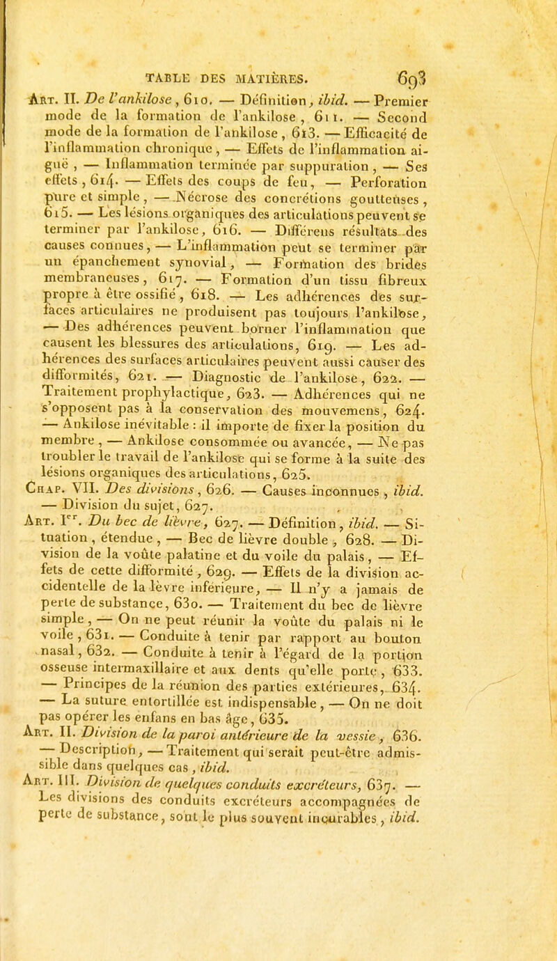 Art. II. De Vankilose ,610. — Définitian, ibid. — Premier mode de la formation de l'ankilose , 61t. — Second mode de la formation de l'ankilose , 6ï3. —Efficacité de l'inflammation chronique , — Effets de l'inflammation ai- guë , — Inflammation terminée par suppuration , — Ses effets, 614. —Effets des coups de feu, — Perforation ptire et simple , —.Nécrose des concrétions goutteuses, 6i5. — L'es lésions organiques des articulations peuvent se terminer par l'ankilose, 616. — Différais résultats des causes connues, — L'inflammation peut se terminer par un épanchement synovial— Formation des brides membraneuses, 617. — Formation d'un tissu fibreux propre à être ossifié, 618. — Les adhérences des sur- faces articulaires ne produisent pas toujours l'ankilose, — Des adhérences peuvent borner l'inflammation que causent les blessures des articulations, 619. — Les ad- hérences des surfaces articulaires peuvent aussi causer des difformités, 621. — Diagnostic de l'ankilose, 622. — Traitement prophylactique, 623. — Adhérences qui ne s'opposent pas à la conservation des mouvemens, 624. — Ankilose inévitable : il importe de fixer la position du membre , — Ankilose consommée ou avancée, — Ne pas troubler le travail de l'ankilose qui se forme à la suite des lésions organiques désarticulations, 625. Chap. VIL Des divisions, 626. — Causes inconnues , ibid. — Division du sujet, 627. Art. Ier. Du bec de lièvre , 627. — Définition, ibid. — Si- tuation , étendue, — Bec de lièvre double , 628. — Di- vision de la voûte palatine et du voile du palais, — Ef- fets de cette difformité , 629. — Effets de la division ac- cidentelle de la lèvre inférieure, — Il n'y a jamais de perte de substance, 63o. — Traitement du bec de lièvre simple , — On ne peut réunir la voûte du palais ni le voile , 631. — Conduite à tenir par rapport au bouton nasal, 632. — Conduite à tenir à l'égard de la portion osseuse intermaxillaire et aux dents qu'elle porte , 633. — Principes de la réunion des parties extérieures,. 634. — La suture entortillée est indispensable , — On ne doit pas opérer les enfans en bas âge, 635. Art. II. Division de la paroi antérieure de la vessie, 636. — Description,—Traitement qui serait peut-être admis- sible dans quelques cas , ibid. Art. III- Division de quelques conduits excréteurs, 637. — Les divisions des conduits excréteurs accompagnées de perte de substance, sont le plus souvent incurables, ibid.