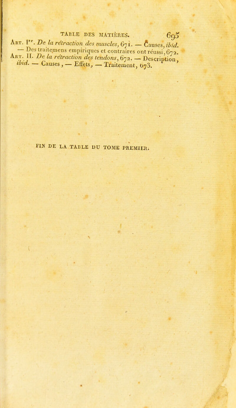 Art. V*. De la rétraction des muscles, 671. — ta.mcs,ibid. — Des trailemens empiriques et contraires ont réussi,672. Art. II. De la rétraction des tendons, 672. — Description ibid. — Causes , — Effets, — Traitement, 673. FIN DE LA TABLE DU TOME PREMIER* \