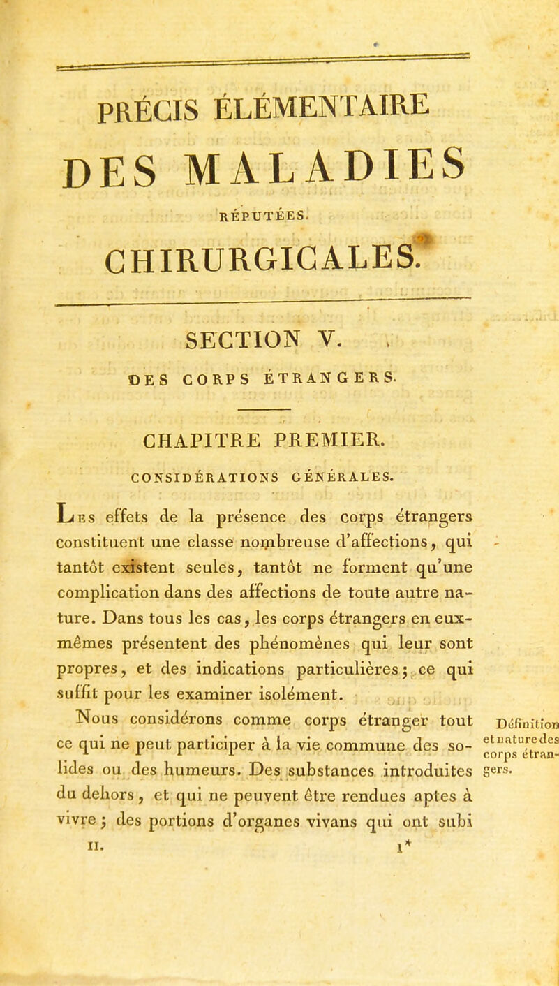 DES MALADIES RÉPUTÉES. CHIRURGICALES? SECTION V. DES CORPS ÉTRANGERS. CHAPITRE PREMIER. CONSIDÉRATIONS GÉNÉRALES. Les effets de la présence des corps étrangers constituent une classe nombreuse d'affections, qui tantôt existent seules, tantôt ne forment qu'une complication dans des affections de toute autre na- ture. Dans tous les cas, les corps étrangers en eux- mêmes présentent des phénomènes qui leur sont propres, et des indications particulièresj ce qui suffit pour les examiner isolément. Nous considérons comme corps étranger tout Dcfinitîou ce qui ne peut participer à la vie commune des so- «^''^'fedes L >■ L corps etran- lides ou des humeurs. Des substances introduites gers. du dehors , et qui ne peuvent être rendues aptes à vivre ; des portions d'oi'ganes vivans qui ont subi