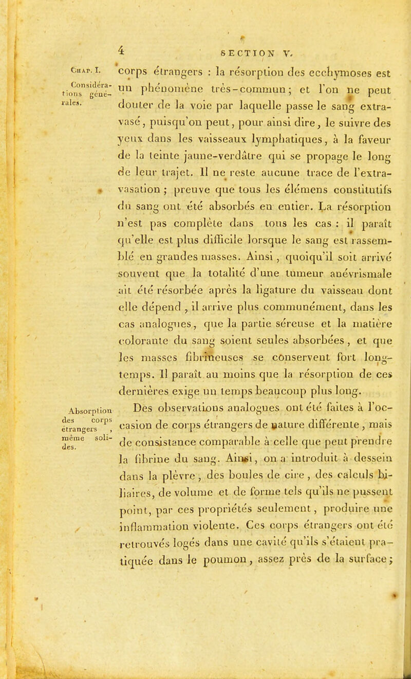 Chap. I. corps étrangers : la résorption des ecchymoses est tioïl'gîat pliénomène très - commun ; et l'on ne peut laiea. clouler de la voie par laquelle passe le sang extra- vasé, puisqu'on peut, pour ainsi dire, le suivre des yeux dans les vaisseaux lymphatiques, à la faveur de la teinte jaune-verdâlre qui se propage le long de leur trajet. 11 ne reste aucune trace de l'extra- • vasation ; preuve que tous les élémens constitutifs du sang ont été absorbés en entier. La résorption n'est pas complète dans tous les cas : il paraît qu'elle est plus difficile lorsque le sang est rassem- blé en grandes niasses. Ainsi, quoiqu'il soit arrivé souvent que la totalité d'une tumeur anévrismale ait été résorbée après la ligature du vaisseau dont elle dépend , il arrive plus communément, dans les cas analogues, que la partie séreuse et la ujalière colorante du sang soient seules absorbées, et que les masses fibrineusos se conservent fort lon»- temps, 11 paraît au moins que la résorption de ces dernières exige un temps beaucoup plus long. Absorption Dcs obscrvaiLons analogues ont été faites à l'oc- étrangers°'^'' casiou de corps étrangers de »ature différente , mais de consistance comparable à celle que peut prendre la fibrine du sang. Aingsl, on a introduit à dessein dans la plèvre, des boules de cire , des calculs bi- liaires, de volume et de forme tels qu'ils ne pussent point, par ces propriétés seulement, produire une inflammation violente. Ces corps étrangers ont été retrouvés logés dans une cavité qu'ils s'étaient pra- tiquée dans le poumon, assez près de la surface; même soli- des.