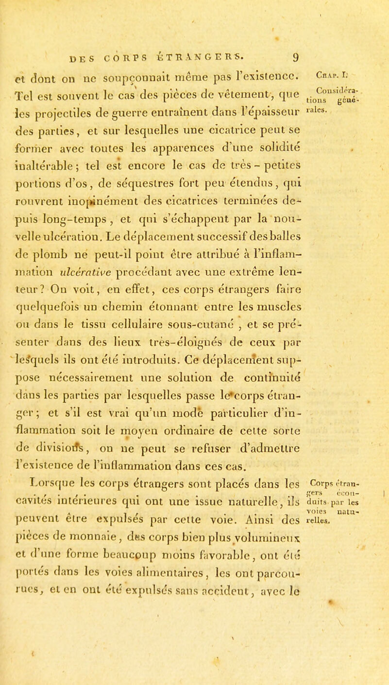 et dont on ne soupçonnait même pas rexislencc. Chap. i; Tel est souvent le cas des pièces de vêtement, que ^[^^gi les projectiles de guerre entraînent dans l'épaisseur •i'^''- des parties, et sur lesquelles une cicatrice peut se former avec toutes les apparences d'une solidité inaltérable ; tel est encore le cas de très - petites portions d'os, de séquestres fort peu étendus, qui rouvrent inopinément des cicatrices terminées de- puis long-temps, et qui s'échappent par la nou- velle ulcération. Le déplacement successif des balles de plomb né peut-il point être attribué à l'inflam- mation ulcérative procédant avec une extrême len- teur? On voit, en effet, ces corps étrangers faire quelquefois un chemin étonnant entre les muscles ou dans le tissu cellulaire sons-cutané , et se pré- senter dans des lieux très-éloignés de ceux par lesquels ils ont été introduits. Ce déplacenîent sup- pose nécessairement une solution de continuité •dans les parties par lesquelles passe le^corps étran- ger ; et s'il est vrai qu'un mode particulier d'in- flammation soit le rnoyen ordinaire de celte sorte de divisiotfs, on ne peut se refuser d'admettre l'existence de l'inflammation dans ces cas. Lorsque les corps étrangers sont placés dans les Corps étran- cavités intérieures qui ont une issue naturelle, ils duits par Us A 1 , . . . , voies nata- peuvent être expulses par cette voie. Ainsi des leiiea. pièces de monnaie, dns corps bien plus volumineux et d'une forme beaucpup moins favorable, ont éi« portés dans les voies alimentaires, les ontparcou- rncs, et en ont été expulsés sans accident, avec le