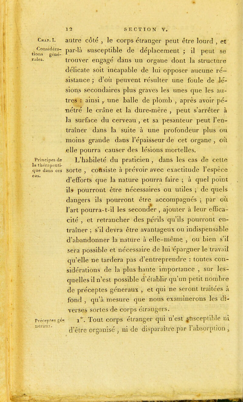 Chxï.i. autre côté , le corps étranger peut être lourd , et CoasidéiM- par-là susceptible de déplacement : il peut se lions gene- ' , v raies. irouver engagé dans un organe dont la structure délicate soit incapable de lui opposer aucune ré- sistance ; d'où peuvent résulter une foule de Jé- sions secondaires plus graves les unes que les au- tres : ainsiune balle de plomb , après avoir pé- nétré le crâne et la dure-mère , peut s'arrêter à la surEice du cerveau , et sa pesanteur peut l'en- Irainer dans la suite à une profondeur plus ou moins grande dans l'épaisseur de cet organe , où elle pourra causer des lésions mortelles. Principes de L'habileté du praticien , dans les cas de celte la thérapenti- . , , . • i i> < que daus ces sorte , coftsistc a prcvoip Hvcc cxactitudc 1 espèce d'efforts que la nature pourra faire ; à quel poinE ils pourront être nécessaires ou utiles ; de quels dangers ils pourront être accompagnés ; par où l'art pourra-t-il les seconder, ajouter à leur effica- cité , et retrancher des p^friis qu'ils pourront en- traîner ; s'il devra être avantageux ou indispensable d'abandonner la nature à elle-même , ou bien s'il sera possible et nécessaire de lui épargner le travail qu'elle ne tardera pas d'entreprendre : toutes con- sidérations de la plus haute importance , sur les- quelles il n'est possible d'établir qu'un petit nombre de préceptes généraux , et qui ne seront traitées à fond , qu'à mesure que nous examinerons les di- verses sortes de corps étrangers. Préceptesgér. 1°. Tout corps étranger qui n'est jliscepiilile ni iierau>:. organisé , ni de disparaître par l'absorption ,