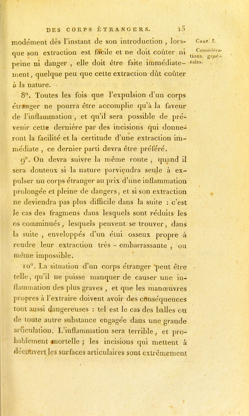 modénient dès l'instant de son introduction , lors- c«a?. r. oue son extraction est facile et ne doit coûter ni T lions gi;;i«- peiue ni danger , elle doit être faite immédiate- ment, quelque peu que cette extraction dût coûter à la nature. 8. Toutes les fois que l'expulsion d'un corps étranger ne pourra être accomplie qu'à la faveur de l'inflammation , et qu'il sera possible de pré- venir cette dernière par des incisions qui donne- ront la facilité et la certitude d'une extraction im- médiate , ce dernier parti devra être préféré. g. On devra suivre la même route , quand il sera douteux si la nature parviendra seule à ex- pulser un corps étranger au prix d'une inflammation prolongée et pleine de dangers, et si son extraction ne deviendra pas plus difficile dans la suite : c'est le cas des fragmens dans lesquels sont réduits les oscomminués, lesquels peuvent se trouver, dans la suite , enveloppés d'un étui osseux propre à rendre leur extraction très - embarrassante , ou même impossible. lo. La situation d'un corps étranger peut être telle, qu'il ne puisse manquer de causer une in- flammation des plus graves , et que les manœuvres propres à l'extraire doivent avoir des conséquences tout aussi dangereuses : tel est le cas des baUes ou de toute autre substance engagée dans une grande ail'icnlalion. L'inflammation sera terrible, et pro- bablement «jortelle ; les incisions qui mettent à dccoiivert les surfaces articulaires sont extrêmement