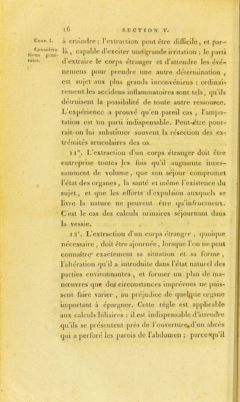 Chxp. I. à craindre; l'exlraciion peut être difficile, et par- .ns's'lné- ' ^''P^^'c d'exciter uue grande irritation ; le parti «s- d'extraire le corps étranger et d'attendre les évé- uemens pour prendre une autre détermination y est sujet aux plus grands iuconvéniens : ordinai- rement les accidens inflammatoires sont tels, qu'ils détruisent la possibilité de toute autre ressoupce. L'expérience a prouvé qu'en pareil cas , l'ampu- tation est tin parti indispensable. Peut-£tre pour- rait-on lui substituer souvent la résection des ex- trémités articulaires des os. 11°. L'extraction d'un corps étranger doit être entreprise toutes les fois qu'il augmente inces- samment de volume, que son séjour comproriiet l'état des organes , la santé et même l'existence du sujet, et que les efforts d'expulsion auxquels se livre la nature ne peuvent être qu'infructueux. C'est le cas des calculs urinalres séjournant dans la vessie. . ' ' 1:2°. L'extraction d'un corps étranger , quoique nécessaire , doit être ajournée, lorsque l'on ne peut connaître' exactement sa situation et sa forme , l'altération qu'il a introduite dans l'état naturel des parties environnantes , et former un plan de ma- nœuvres que des circonstances imprévues ne puis- sent faire varier , au préjudice de quelque o.rgaue important à épargner. Cette règle est applicable aux calculs biliaires : il est indispensable d'àtleudi e qu'ils se présentent près de i'ouverture«d'un abcès qui a perforé les parois de l'abdonieu ; parce -qu'il