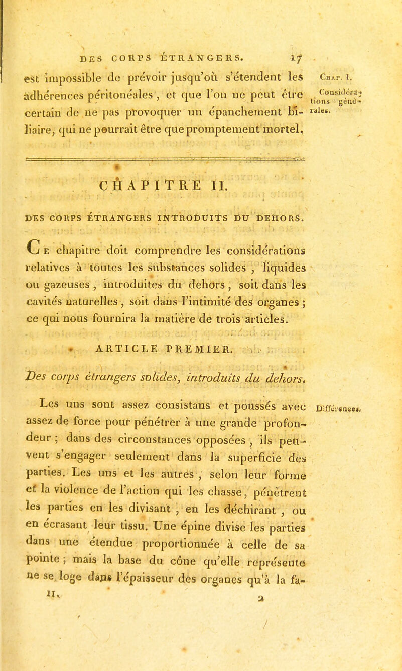 CoQsiflc'îi'aj tioiis gcii«i* DES CORPS ÉTRANGERS. l/ est impossible de prévoir jusqu'où s'étendent les Cha.p. ï. adhérences pérltonéales , et que l'on ne peut être certain de ne pas provoquer un épancheinent bl- liaire, qui ne peurrait être que promptemeut mortel. CÊAPITRE IL DES COUPS ETRAiyOERS INTRODUITS DU DEHORS. C E chapitre doit comprendre les considérations relatives à toutes les substances solides , liquides ou gazeuses , introduites du dehors , soit dans les cavités naturelles , soit dans l'intimité des organes ; ce qui nous fournira la matière de trois articles. ARTICLE PREMIER. Ves corps étrangers solides, introduits. d,u-^ehors, Les uns sont assez conslstans et poussés avec oifféisnee», assez de force pour pénétrer à une grande profon- deur ; dans des circonstances opposées , ils pett-- vent s'engager seulement dans la superficie des parties. Les uns et les autres , selon lelir forme eï la violence de l'action qui les chasse, pénétreot les parties en les divisant , en les déchirant , ou en écrasant leur tissu. Une épine divise les partiefi * dans une étendue proportionnée à celle de sa pointe ; mais la base du cône qu'elle représente ne se. loge da»« l'épaisseur des organes qu'à la fa- II. • /