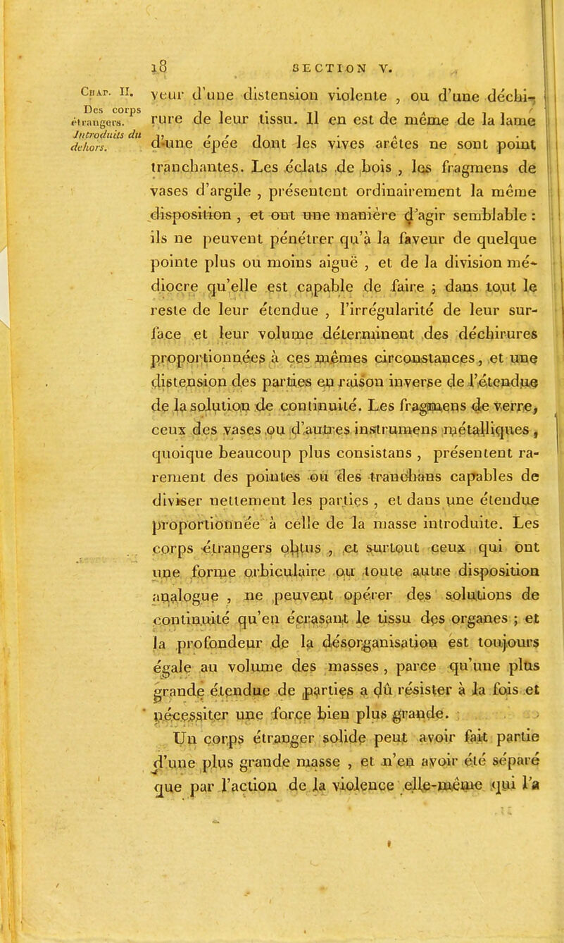 CpAr. II. vt-ur d'uue distension violente , ou d'une déclii.j Des corps . , ^ iii' piiaugoi-8. ruie de Jeur lissu. il en est de même de la lame JntroduUs du -i, ' ' i i • » r/t/io/;f. cl'une epee dont Jes vives arêtes ne sont pomt, tranchantes. Les ecJals ,de bois , las fragmens de vases d'argile , présentent ordinairement la même disposition , ont une manière ^'aglr semblable : ils ne peuvent pénétrer qu'à la faveur de quelque pointe plus ou moins aiguë , et de la division me* dipçre qu'elle est capable de faire i dans io,ut le reste de leur étendue , l'irrégularité de leur sur- lace et leur volume déLerannent des déchirures proportionnées à ces mêmes circonstances, et une distcAsion des parties ej^xtiison inverse de .l'ié,tendiu<e de 1^ solvition de coulinuité. Les fraginuens 4e verriç^ ceux des vases ,ou d'autoes ins^rumens n?étailique* j quoique beaucoup plus consistans , présentent ra- rement des poiulies -©u des -lranc4>ans capables de diviser neltement les parties , el dans une étendue proportionnée à celle de la masse introduite. Les corps :é,LraHgers oi^l-us , .et surtout Geu?c ,:qui. ont upe foripe orbiculaire .ftu ,toute auixe disposition analogue , ne peuvent opérer des solutions de continuité qu'eu é,ci;asan,t le tissu dçs organes ; et la profondeur dfi 1^ désor^'anisation est toujours égale au volume des masses , parce qu'une pltis grandç étendue de fi^rties ^ <?û résister à ia fods et  péc.ç^ssitier une -forçe bien plus grande. . j . XjJçi ç,or,ps étranger salidp peuJt av^>ir fak partie d'une pltis grande masse , et n'en avoir été séparé <jue par j'actiou de la violence eUe-weme qtii l'a