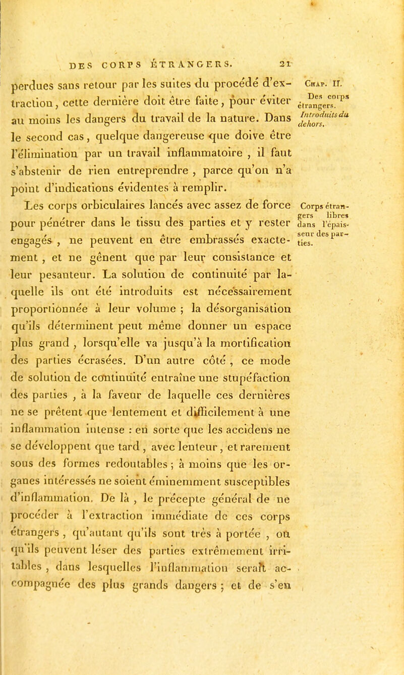 perdues sans retour par les suites du procédé d'ex- Crap. ir. tracliou, cette dernière doit être faite, pour éviter ^.r^ngers'!'' au moins les dangers du travail de la nature. Dans J^o?''''* le second cas, quelque dangereuse que doive être réliminatiou par un travail inflammatoire , il faut s'abstenir de rien entreprendre , parce qu'on n'a point d'indications évidentes à remplir. Les corps orbiculaires lancés avec assez de force Corps étran- , , 1 1 • 1 • S^^^ libre» pour pénétrer dans le tissu des parties et y rester dans l'épais- , ^ *. T. ' X senr des par- engages , ne peuvent en être embrasses exacte- ties. ment , et ne gênent que par leur consistance et leur pesanteur. La solution de continuité par la- quelle ils ont été introduits est nécessairement proportionnée à leur volume ; la désorganisation qu'ils déterminent peut même donner un espace plus grand , lorsqu'elle va jusqu'à la mortification des parties écrasées. D'un autre côté , ce mode de solution de cotniniiité entraîne une stupéfaction des parties , à la faveur de laquelle ces dernières ne se prêtent que lentement et difficilement à une inflammation intense : eii sorte que les accidens ne se développent que tard , avec lenteur, et rarement sous des formes redoutables ; à moins que les or- ganes intéressés ne soient éminemment susceptibles d'inflammation. De là , le précepte général de ne procéder à l'extraction immédiate de ces corps étrangers , qu'autant qu'ils sont très à portée , oa qu'ils peuvent léser des parties extrêmement irri- tables , dans lesquelles i'inflanuualion sera?l ac- compagnée des plus grands dangers ; et de s'en